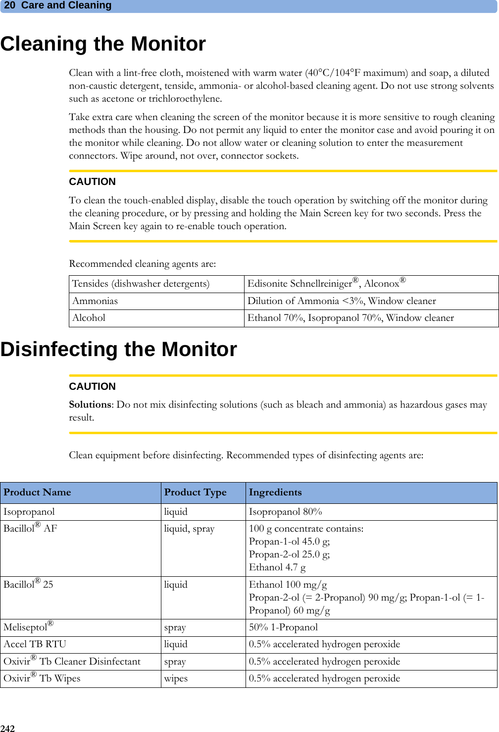 20 Care and Cleaning242Cleaning the MonitorClean with a lint-free cloth, moistened with warm water (40°C/104°F maximum) and soap, a diluted non-caustic detergent, tenside, ammonia- or alcohol-based cleaning agent. Do not use strong solvents such as acetone or trichloroethylene.Take extra care when cleaning the screen of the monitor because it is more sensitive to rough cleaning methods than the housing. Do not permit any liquid to enter the monitor case and avoid pouring it on the monitor while cleaning. Do not allow water or cleaning solution to enter the measurement connectors. Wipe around, not over, connector sockets.CAUTIONTo clean the touch-enabled display, disable the touch operation by switching off the monitor during the cleaning procedure, or by pressing and holding the Main Screen key for two seconds. Press the Main Screen key again to re-enable touch operation.Recommended cleaning agents are:Disinfecting the MonitorCAUTIONSolutions: Do not mix disinfecting solutions (such as bleach and ammonia) as hazardous gases may result.Clean equipment before disinfecting. Recommended types of disinfecting agents are:Tensides (dishwasher detergents) Edisonite Schnellreiniger®, Alconox®Ammonias Dilution of Ammonia &lt;3%, Window cleanerAlcohol Ethanol 70%, Isopropanol 70%, Window cleanerProduct Name Product Type IngredientsIsopropanol liquid Isopropanol 80%Bacillol® AF liquid, spray 100 g concentrate contains:Propan-1-ol 45.0 g; Propan-2-ol 25.0 g; Ethanol 4.7 gBacillol® 25 liquid Ethanol 100 mg/gPropan-2-ol (= 2-Propanol) 90 mg/g; Propan-1-ol (= 1-Propanol) 60 mg/gMeliseptol®spray 50% 1-PropanolAccel TB RTU liquid 0.5% accelerated hydrogen peroxideOxivir® Tb Cleaner Disinfectant spray 0.5% accelerated hydrogen peroxideOxivir® Tb Wipes wipes 0.5% accelerated hydrogen peroxide