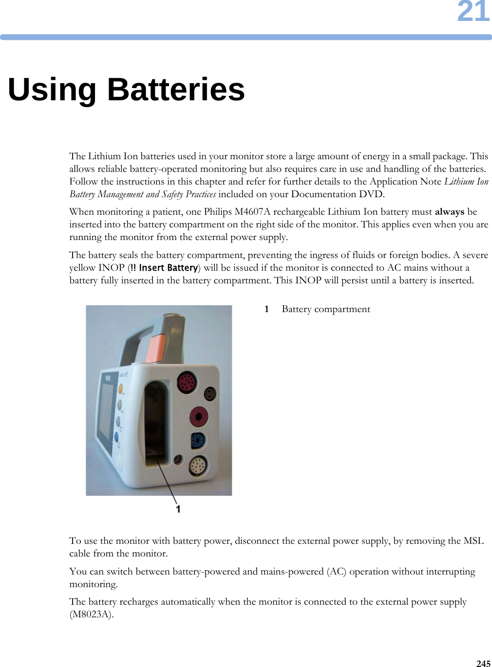 2124521Using BatteriesThe Lithium Ion batteries used in your monitor store a large amount of energy in a small package. This allows reliable battery-operated monitoring but also requires care in use and handling of the batteries. Follow the instructions in this chapter and refer for further details to the Application Note Lithium Ion Battery Management and Safety Practices included on your Documentation DVD.When monitoring a patient, one Philips M4607A rechargeable Lithium Ion battery must always be inserted into the battery compartment on the right side of the monitor. This applies even when you are running the monitor from the external power supply.The battery seals the battery compartment, preventing the ingress of fluids or foreign bodies. A severe yellow INOP (!! Insert Battery) will be issued if the monitor is connected to AC mains without a battery fully inserted in the battery compartment. This INOP will persist until a battery is inserted.To use the monitor with battery power, disconnect the external power supply, by removing the MSL cable from the monitor.You can switch between battery-powered and mains-powered (AC) operation without interrupting monitoring.The battery recharges automatically when the monitor is connected to the external power supply (M8023A).1Battery compartment