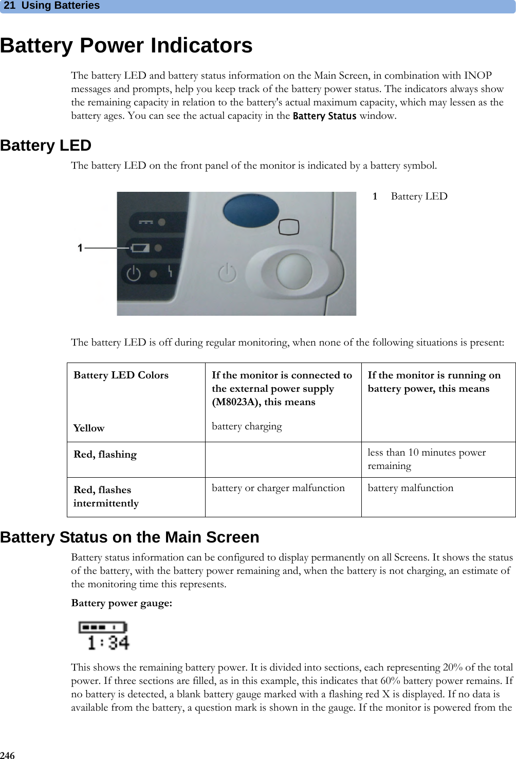 21 Using Batteries246Battery Power IndicatorsThe battery LED and battery status information on the Main Screen, in combination with INOP messages and prompts, help you keep track of the battery power status. The indicators always show the remaining capacity in relation to the battery&apos;s actual maximum capacity, which may lessen as the battery ages. You can see the actual capacity in the Battery Status window.Battery LEDThe battery LED on the front panel of the monitor is indicated by a battery symbol.The battery LED is off during regular monitoring, when none of the following situations is present:Battery Status on the Main ScreenBattery status information can be configured to display permanently on all Screens. It shows the status of the battery, with the battery power remaining and, when the battery is not charging, an estimate of the monitoring time this represents.Battery power gauge:This shows the remaining battery power. It is divided into sections, each representing 20% of the total power. If three sections are filled, as in this example, this indicates that 60% battery power remains. If no battery is detected, a blank battery gauge marked with a flashing red X is displayed. If no data is available from the battery, a question mark is shown in the gauge. If the monitor is powered from the 1Battery LEDBattery LED Colors If the monitor is connected to the external power supply (M8023A), this meansIf the monitor is running on battery power, this meansYellow battery chargingRed, flashing less than 10 minutes power remainingRed, flashes intermittentlybattery or charger malfunction battery malfunction