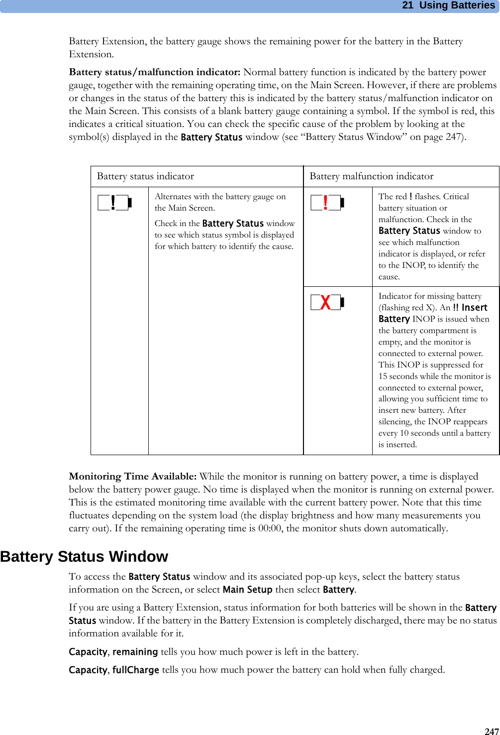 21 Using Batteries247Battery Extension, the battery gauge shows the remaining power for the battery in the Battery Extension.Battery status/malfunction indicator: Normal battery function is indicated by the battery power gauge, together with the remaining operating time, on the Main Screen. However, if there are problems or changes in the status of the battery this is indicated by the battery status/malfunction indicator on the Main Screen. This consists of a blank battery gauge containing a symbol. If the symbol is red, this indicates a critical situation. You can check the specific cause of the problem by looking at the symbol(s) displayed in the Battery Status window (see “Battery Status Window” on page 247).Monitoring Time Available: While the monitor is running on battery power, a time is displayed below the battery power gauge. No time is displayed when the monitor is running on external power. This is the estimated monitoring time available with the current battery power. Note that this time fluctuates depending on the system load (the display brightness and how many measurements you carry out). If the remaining operating time is 00:00, the monitor shuts down automatically.Battery Status WindowTo access the Battery Status window and its associated pop-up keys, select the battery status information on the Screen, or select Main Setup then select Battery.If you are using a Battery Extension, status information for both batteries will be shown in the Battery Status window. If the battery in the Battery Extension is completely discharged, there may be no status information available for it.Capacity, remaining tells you how much power is left in the battery.Capacity, fullCharge tells you how much power the battery can hold when fully charged.Battery status indicator  Battery malfunction indicator Alternates with the battery gauge on the Main Screen.Check in the Battery Status window to see which status symbol is displayed for which battery to identify the cause.The red ! flashes. Critical battery situation or malfunction. Check in the Battery Status window to see which malfunction indicator is displayed, or refer to the INOP, to identify the cause.Indicator for missing battery (flashing red X). An !! Insert Battery INOP is issued when the battery compartment is empty, and the monitor is connected to external power. This INOP is suppressed for 15 seconds while the monitor is connected to external power, allowing you sufficient time to insert new battery. After silencing, the INOP reappears every 10 seconds until a battery is inserted.