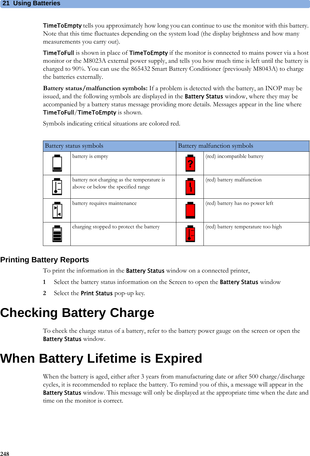 21 Using Batteries248TimeToEmpty tells you approximately how long you can continue to use the monitor with this battery. Note that this time fluctuates depending on the system load (the display brightness and how many measurements you carry out).TimeToFull is shown in place of TimeToEmpty if the monitor is connected to mains power via a host monitor or the M8023A external power supply, and tells you how much time is left until the battery is charged to 90%. You can use the 865432 Smart Battery Conditioner (previously M8043A) to charge the batteries externally.Battery status/malfunction symbols: If a problem is detected with the battery, an INOP may be issued, and the following symbols are displayed in the Battery Status window, where they may be accompanied by a battery status message providing more details. Messages appear in the line where TimeToFull/TimeToEmpty is shown.Symbols indicating critical situations are colored red.Printing Battery ReportsTo print the information in the Battery Status window on a connected printer,1Select the battery status information on the Screen to open the Battery Status window2Select the Print Status pop-up key.Checking Battery ChargeTo check the charge status of a battery, refer to the battery power gauge on the screen or open the Battery Status window.When Battery Lifetime is ExpiredWhen the battery is aged, either after 3 years from manufacturing date or after 500 charge/discharge cycles, it is recommended to replace the battery. To remind you of this, a message will appear in the Battery Status window. This message will only be displayed at the appropriate time when the date and time on the monitor is correct.Battery status symbols Battery malfunction symbolsbattery is empty (red) incompatible batterybattery not charging as the temperature is above or below the specified range(red) battery malfunctionbattery requires maintenance (red) battery has no power leftcharging stopped to protect the battery (red) battery temperature too high