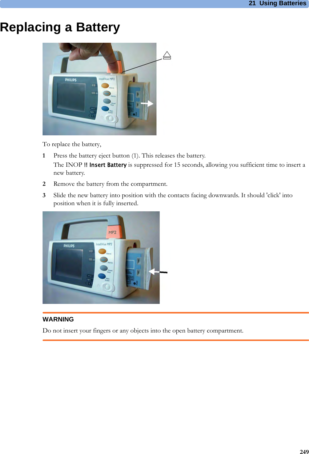 21 Using Batteries249Replacing a BatteryTo replace the battery,1Press the battery eject button (1). This releases the battery.The INOP !! Insert Battery is suppressed for 15 seconds, allowing you sufficient time to insert a new battery.2Remove the battery from the compartment.3Slide the new battery into position with the contacts facing downwards. It should &apos;click&apos; into position when it is fully inserted.WARNINGDo not insert your fingers or any objects into the open battery compartment.