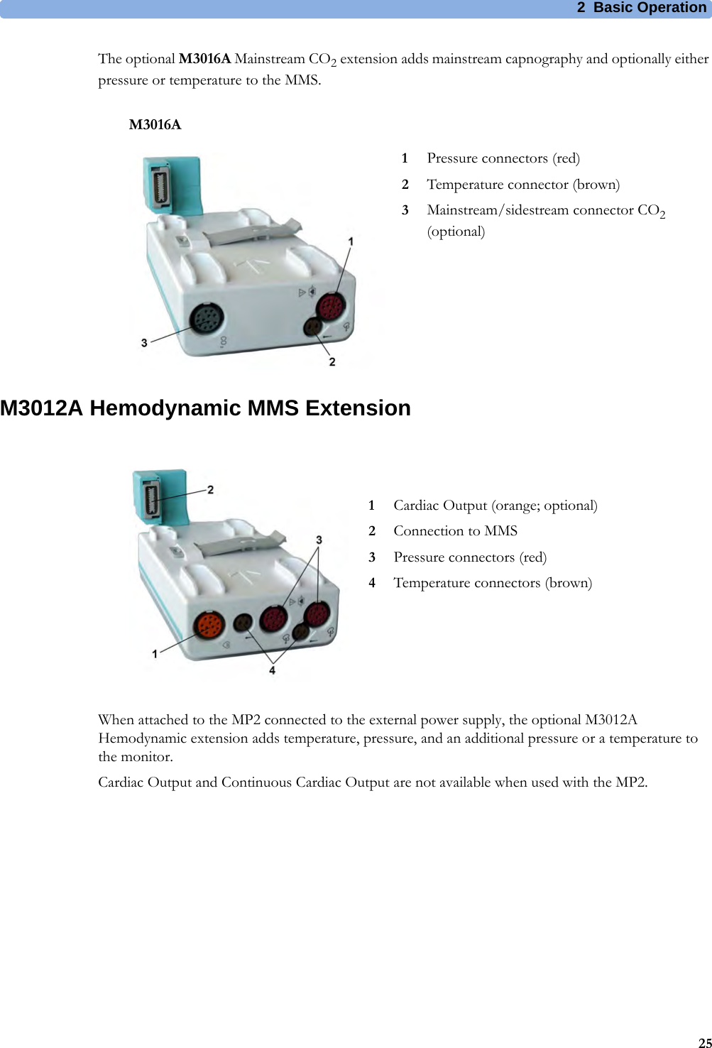 2 Basic Operation25The optional M3016A Mainstream CO2 extension adds mainstream capnography and optionally either pressure or temperature to the MMS. M3012A Hemodynamic MMS ExtensionWhen attached to the MP2 connected to the external power supply, the optional M3012A Hemodynamic extension adds temperature, pressure, and an additional pressure or a temperature to the monitor.Cardiac Output and Continuous Cardiac Output are not available when used with the MP2.M3016A1Pressure connectors (red)2Temperature connector (brown)3Mainstream/sidestream connector CO2 (optional)1Cardiac Output (orange; optional)2Connection to MMS3Pressure connectors (red)4Temperature connectors (brown)