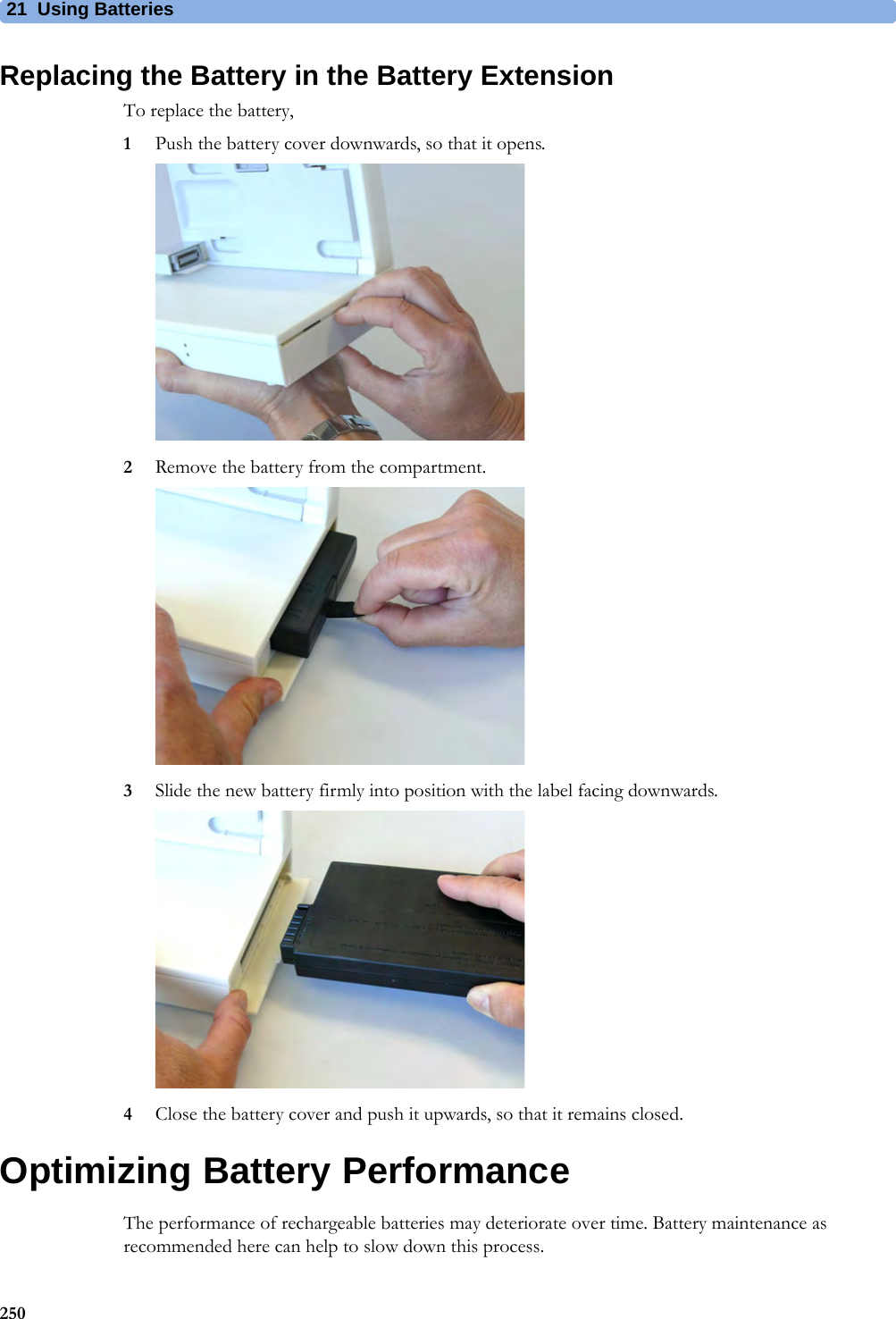 21 Using Batteries250Replacing the Battery in the Battery ExtensionTo replace the battery, 1Push the battery cover downwards, so that it opens.2Remove the battery from the compartment.3Slide the new battery firmly into position with the label facing downwards.4Close the battery cover and push it upwards, so that it remains closed.Optimizing Battery PerformanceThe performance of rechargeable batteries may deteriorate over time. Battery maintenance as recommended here can help to slow down this process.