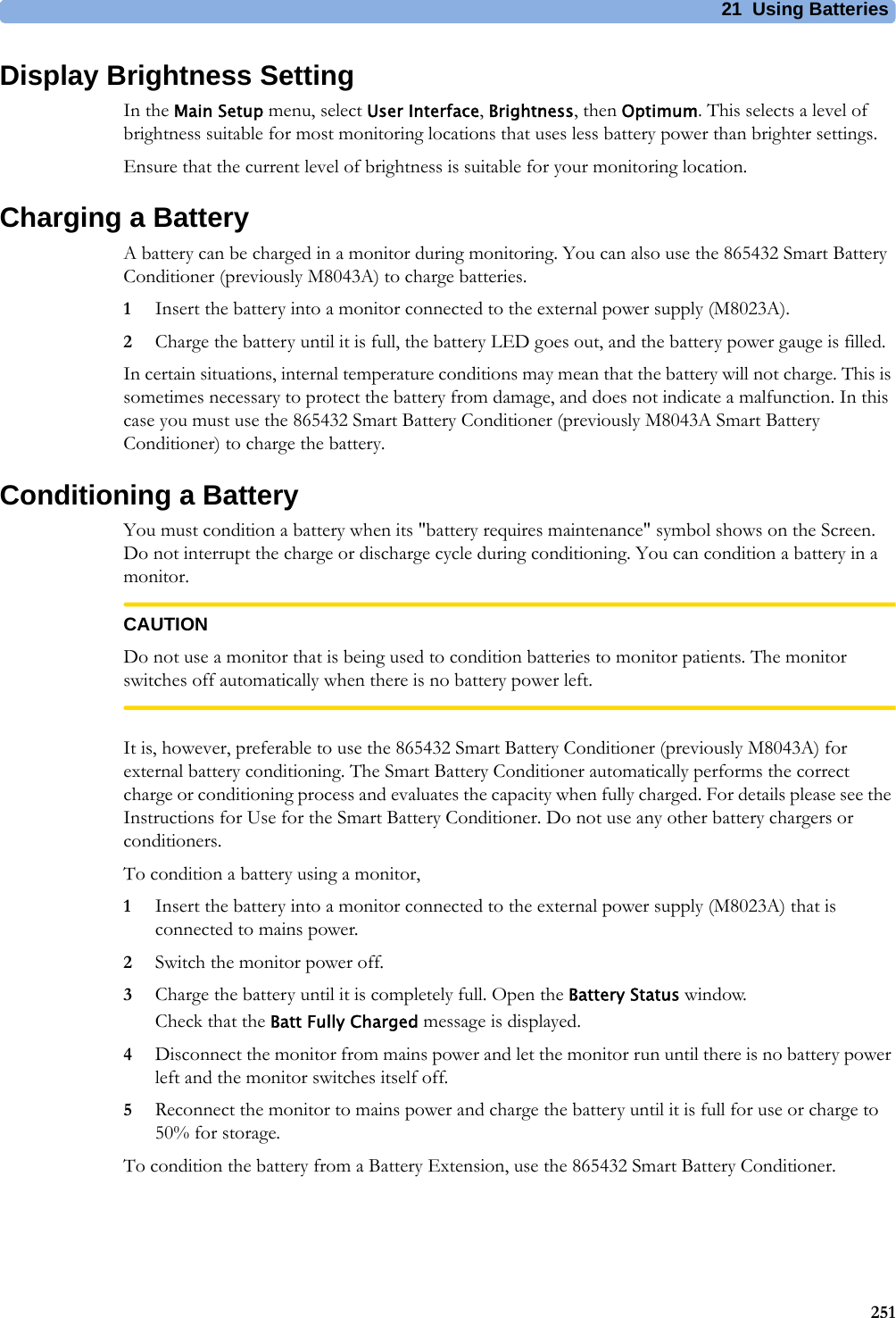 21 Using Batteries251Display Brightness SettingIn the Main Setup menu, select User Interface, Brightness, then Optimum. This selects a level of brightness suitable for most monitoring locations that uses less battery power than brighter settings.Ensure that the current level of brightness is suitable for your monitoring location.Charging a BatteryA battery can be charged in a monitor during monitoring. You can also use the 865432 Smart Battery Conditioner (previously M8043A) to charge batteries.1Insert the battery into a monitor connected to the external power supply (M8023A).2Charge the battery until it is full, the battery LED goes out, and the battery power gauge is filled.In certain situations, internal temperature conditions may mean that the battery will not charge. This is sometimes necessary to protect the battery from damage, and does not indicate a malfunction. In this case you must use the 865432 Smart Battery Conditioner (previously M8043A Smart Battery Conditioner) to charge the battery.Conditioning a BatteryYou must condition a battery when its &quot;battery requires maintenance&quot; symbol shows on the Screen. Do not interrupt the charge or discharge cycle during conditioning. You can condition a battery in a monitor.CAUTIONDo not use a monitor that is being used to condition batteries to monitor patients. The monitor switches off automatically when there is no battery power left.It is, however, preferable to use the 865432 Smart Battery Conditioner (previously M8043A) for external battery conditioning. The Smart Battery Conditioner automatically performs the correct charge or conditioning process and evaluates the capacity when fully charged. For details please see the Instructions for Use for the Smart Battery Conditioner. Do not use any other battery chargers or conditioners.To condition a battery using a monitor,1Insert the battery into a monitor connected to the external power supply (M8023A) that is connected to mains power.2Switch the monitor power off.3Charge the battery until it is completely full. Open the Battery Status window.Check that the Batt Fully Charged message is displayed.4Disconnect the monitor from mains power and let the monitor run until there is no battery power left and the monitor switches itself off.5Reconnect the monitor to mains power and charge the battery until it is full for use or charge to 50% for storage.To condition the battery from a Battery Extension, use the 865432 Smart Battery Conditioner.