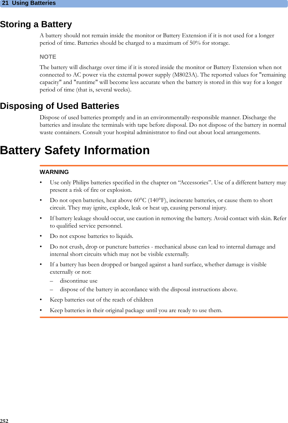 21 Using Batteries252Storing a BatteryA battery should not remain inside the monitor or Battery Extension if it is not used for a longer period of time. Batteries should be charged to a maximum of 50% for storage.NOTEThe battery will discharge over time if it is stored inside the monitor or Battery Extension when not connected to AC power via the external power supply (M8023A). The reported values for &quot;remaining capacity&quot; and &quot;runtime&quot; will become less accurate when the battery is stored in this way for a longer period of time (that is, several weeks).Disposing of Used BatteriesDispose of used batteries promptly and in an environmentally-responsible manner. Discharge the batteries and insulate the terminals with tape before disposal. Do not dispose of the battery in normal waste containers. Consult your hospital administrator to find out about local arrangements.Battery Safety InformationWARNING• Use only Philips batteries specified in the chapter on “Accessories”. Use of a different battery may present a risk of fire or explosion.• Do not open batteries, heat above 60°C (140°F), incinerate batteries, or cause them to short circuit. They may ignite, explode, leak or heat up, causing personal injury.• If battery leakage should occur, use caution in removing the battery. Avoid contact with skin. Refer to qualified service personnel.• Do not expose batteries to liquids.• Do not crush, drop or puncture batteries - mechanical abuse can lead to internal damage and internal short circuits which may not be visible externally.• If a battery has been dropped or banged against a hard surface, whether damage is visible externally or not:– discontinue use– dispose of the battery in accordance with the disposal instructions above.• Keep batteries out of the reach of children • Keep batteries in their original package until you are ready to use them.