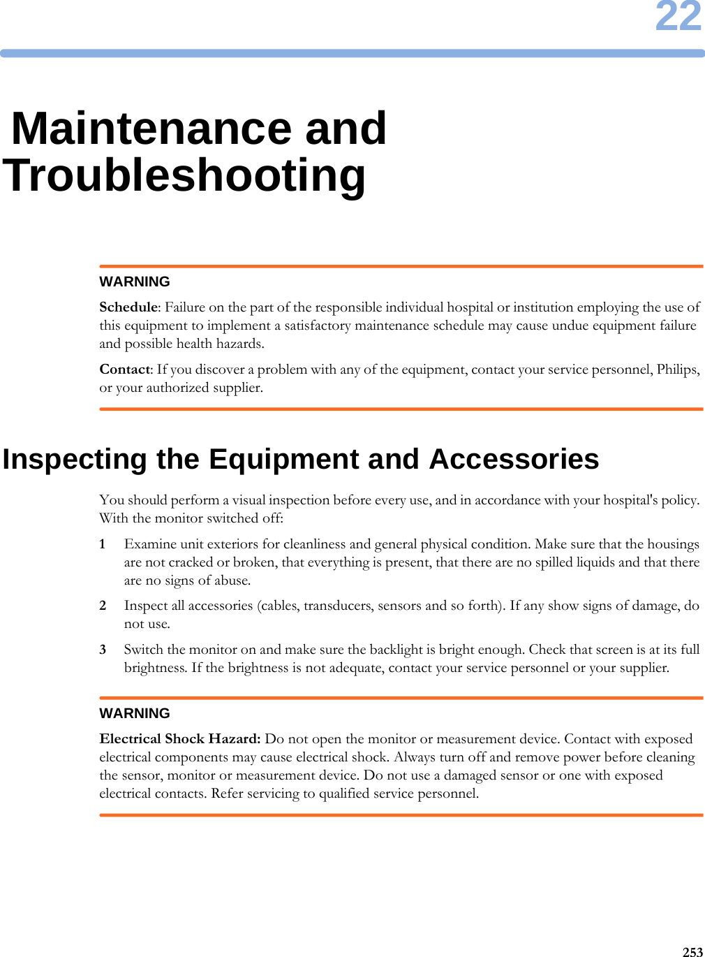 2225322Maintenance and TroubleshootingWARNINGSchedule: Failure on the part of the responsible individual hospital or institution employing the use of this equipment to implement a satisfactory maintenance schedule may cause undue equipment failure and possible health hazards.Contact: If you discover a problem with any of the equipment, contact your service personnel, Philips, or your authorized supplier.Inspecting the Equipment and AccessoriesYou should perform a visual inspection before every use, and in accordance with your hospital&apos;s policy. With the monitor switched off:1Examine unit exteriors for cleanliness and general physical condition. Make sure that the housings are not cracked or broken, that everything is present, that there are no spilled liquids and that there are no signs of abuse.2Inspect all accessories (cables, transducers, sensors and so forth). If any show signs of damage, do not use.3Switch the monitor on and make sure the backlight is bright enough. Check that screen is at its full brightness. If the brightness is not adequate, contact your service personnel or your supplier.WARNINGElectrical Shock Hazard: Do not open the monitor or measurement device. Contact with exposed electrical components may cause electrical shock. Always turn off and remove power before cleaning the sensor, monitor or measurement device. Do not use a damaged sensor or one with exposed electrical contacts. Refer servicing to qualified service personnel.