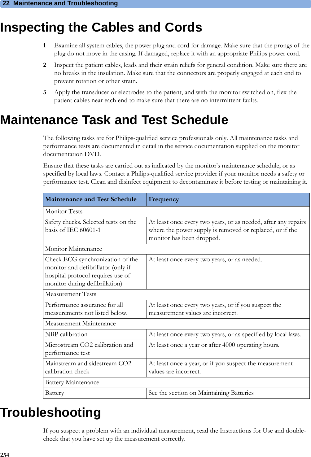 22 Maintenance and Troubleshooting254Inspecting the Cables and Cords1Examine all system cables, the power plug and cord for damage. Make sure that the prongs of the plug do not move in the casing. If damaged, replace it with an appropriate Philips power cord.2Inspect the patient cables, leads and their strain reliefs for general condition. Make sure there are no breaks in the insulation. Make sure that the connectors are properly engaged at each end to prevent rotation or other strain.3Apply the transducer or electrodes to the patient, and with the monitor switched on, flex the patient cables near each end to make sure that there are no intermittent faults.Maintenance Task and Test ScheduleThe following tasks are for Philips-qualified service professionals only. All maintenance tasks and performance tests are documented in detail in the service documentation supplied on the monitor documentation DVD.Ensure that these tasks are carried out as indicated by the monitor&apos;s maintenance schedule, or as specified by local laws. Contact a Philips-qualified service provider if your monitor needs a safety or performance test. Clean and disinfect equipment to decontaminate it before testing or maintaining it.TroubleshootingIf you suspect a problem with an individual measurement, read the Instructions for Use and double-check that you have set up the measurement correctly.Maintenance and Test Schedule FrequencyMonitor TestsSafety checks. Selected tests on the basis of IEC 60601-1At least once every two years, or as needed, after any repairs where the power supply is removed or replaced, or if the monitor has been dropped.Monitor MaintenanceCheck ECG synchronization of the monitor and defibrillator (only if hospital protocol requires use of monitor during defibrillation)At least once every two years, or as needed.Measurement TestsPerformance assurance for all measurements not listed below.At least once every two years, or if you suspect the measurement values are incorrect.Measurement MaintenanceNBP calibration  At least once every two years, or as specified by local laws.Microstream CO2 calibration and performance testAt least once a year or after 4000 operating hours.Mainstream and sidestream CO2 calibration checkAt least once a year, or if you suspect the measurement values are incorrect.Battery MaintenanceBattery See the section on Maintaining Batteries