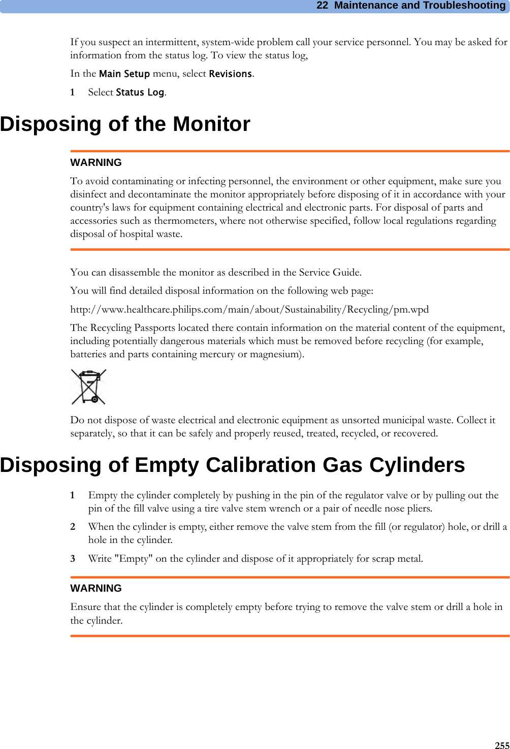 22 Maintenance and Troubleshooting255If you suspect an intermittent, system-wide problem call your service personnel. You may be asked for information from the status log. To view the status log,In the Main Setup menu, select Revisions.1Select Status Log.Disposing of the MonitorWARNINGTo avoid contaminating or infecting personnel, the environment or other equipment, make sure you disinfect and decontaminate the monitor appropriately before disposing of it in accordance with your country&apos;s laws for equipment containing electrical and electronic parts. For disposal of parts and accessories such as thermometers, where not otherwise specified, follow local regulations regarding disposal of hospital waste.You can disassemble the monitor as described in the Service Guide.You will find detailed disposal information on the following web page:http://www.healthcare.philips.com/main/about/Sustainability/Recycling/pm.wpdThe Recycling Passports located there contain information on the material content of the equipment, including potentially dangerous materials which must be removed before recycling (for example, batteries and parts containing mercury or magnesium).Do not dispose of waste electrical and electronic equipment as unsorted municipal waste. Collect it separately, so that it can be safely and properly reused, treated, recycled, or recovered.Disposing of Empty Calibration Gas Cylinders1Empty the cylinder completely by pushing in the pin of the regulator valve or by pulling out the pin of the fill valve using a tire valve stem wrench or a pair of needle nose pliers.2When the cylinder is empty, either remove the valve stem from the fill (or regulator) hole, or drill a hole in the cylinder.3Write &quot;Empty&quot; on the cylinder and dispose of it appropriately for scrap metal.WARNINGEnsure that the cylinder is completely empty before trying to remove the valve stem or drill a hole in the cylinder.