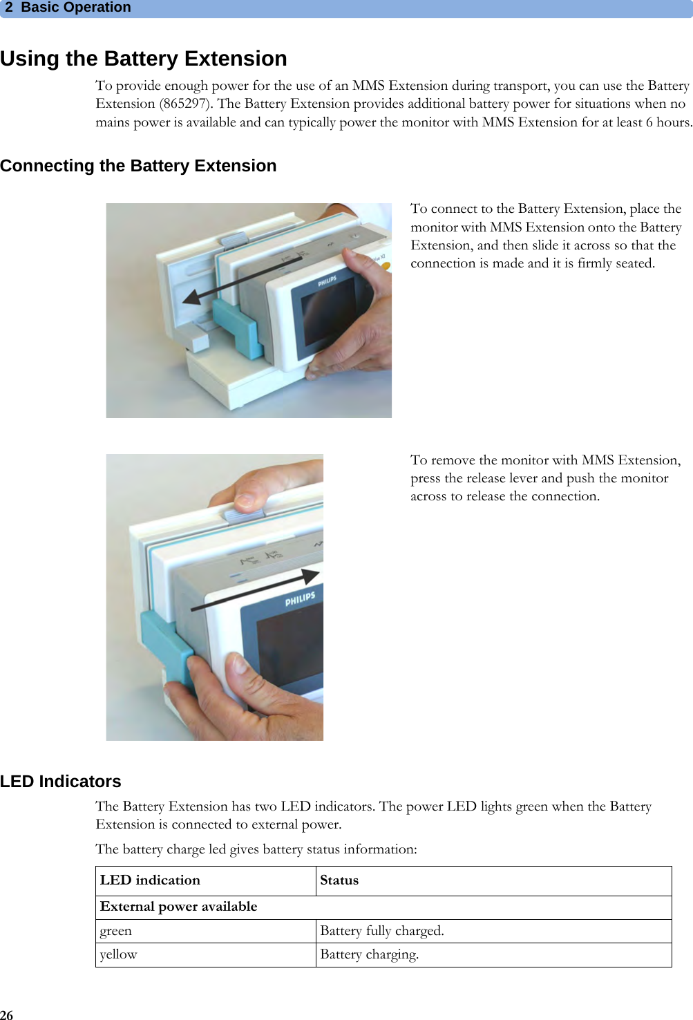 2 Basic Operation26Using the Battery ExtensionTo provide enough power for the use of an MMS Extension during transport, you can use the Battery Extension (865297). The Battery Extension provides additional battery power for situations when no mains power is available and can typically power the monitor with MMS Extension for at least 6 hours.Connecting the Battery ExtensionLED IndicatorsThe Battery Extension has two LED indicators. The power LED lights green when the Battery Extension is connected to external power.The battery charge led gives battery status information:To connect to the Battery Extension, place the monitor with MMS Extension onto the Battery Extension, and then slide it across so that the connection is made and it is firmly seated. To remove the monitor with MMS Extension, press the release lever and push the monitor across to release the connection.LED indication StatusExternal power availablegreen Battery fully charged.yellow Battery charging.