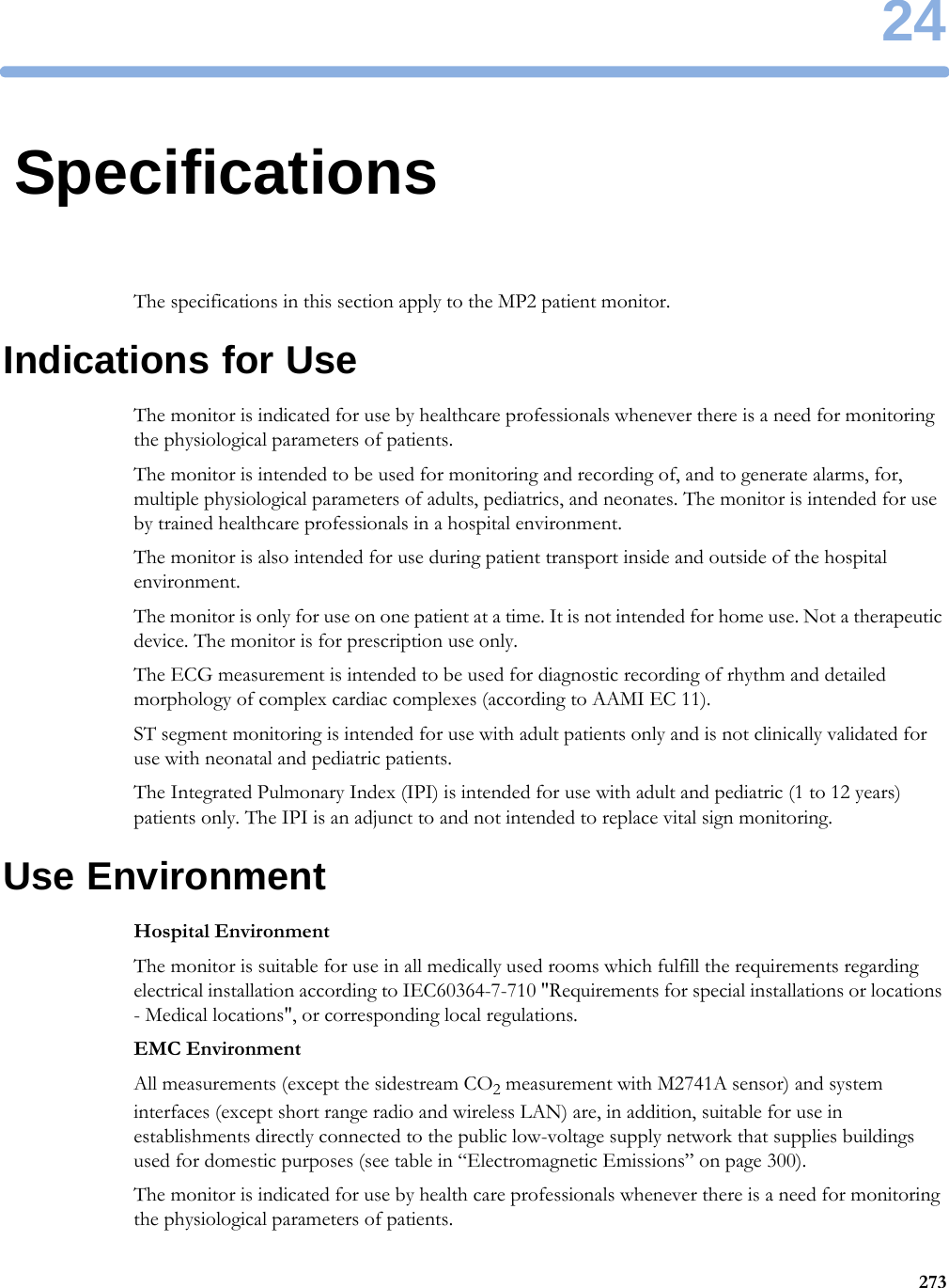 2427324SpecificationsThe specifications in this section apply to the MP2 patient monitor.Indications for UseThe monitor is indicated for use by healthcare professionals whenever there is a need for monitoring the physiological parameters of patients.The monitor is intended to be used for monitoring and recording of, and to generate alarms, for, multiple physiological parameters of adults, pediatrics, and neonates. The monitor is intended for use by trained healthcare professionals in a hospital environment.The monitor is also intended for use during patient transport inside and outside of the hospital environment.The monitor is only for use on one patient at a time. It is not intended for home use. Not a therapeutic device. The monitor is for prescription use only.The ECG measurement is intended to be used for diagnostic recording of rhythm and detailed morphology of complex cardiac complexes (according to AAMI EC 11).ST segment monitoring is intended for use with adult patients only and is not clinically validated for use with neonatal and pediatric patients.The Integrated Pulmonary Index (IPI) is intended for use with adult and pediatric (1 to 12 years) patients only. The IPI is an adjunct to and not intended to replace vital sign monitoring.Use EnvironmentHospital EnvironmentThe monitor is suitable for use in all medically used rooms which fulfill the requirements regarding electrical installation according to IEC60364-7-710 &quot;Requirements for special installations or locations - Medical locations&quot;, or corresponding local regulations.EMC EnvironmentAll measurements (except the sidestream CO2 measurement with M2741A sensor) and system interfaces (except short range radio and wireless LAN) are, in addition, suitable for use in establishments directly connected to the public low-voltage supply network that supplies buildings used for domestic purposes (see table in “Electromagnetic Emissions” on page 300).The monitor is indicated for use by health care professionals whenever there is a need for monitoring the physiological parameters of patients.