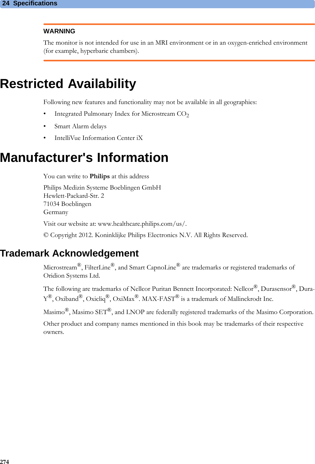 24 Specifications274WARNINGThe monitor is not intended for use in an MRI environment or in an oxygen-enriched environment (for example, hyperbaric chambers).Restricted AvailabilityFollowing new features and functionality may not be available in all geographies:• Integrated Pulmonary Index for Microstream CO2• Smart Alarm delays• IntelliVue Information Center iXManufacturer&apos;s InformationYou can write to Philips at this addressPhilips Medizin Systeme Boeblingen GmbHHewlett-Packard-Str. 271034 BoeblingenGermanyVisit our website at: www.healthcare.philips.com/us/.© Copyright 2012. Koninklijke Philips Electronics N.V. All Rights Reserved.Trademark AcknowledgementMicrostream®, FilterLine®, and Smart CapnoLine® are trademarks or registered trademarks of Oridion Systems Ltd.The following are trademarks of Nellcor Puritan Bennett Incorporated: Nellcor®, Durasensor®, Dura-Y®, Oxiband®, Oxicliq®, OxiMax®. MAX-FAST® is a trademark of Mallinckrodt Inc.Masimo®, Masimo SET®, and LNOP are federally registered trademarks of the Masimo Corporation.Other product and company names mentioned in this book may be trademarks of their respective owners.