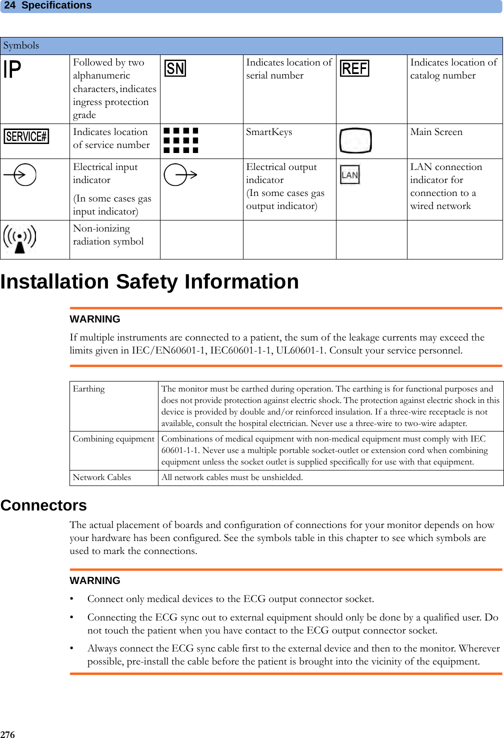 24 Specifications276Installation Safety InformationWARNINGIf multiple instruments are connected to a patient, the sum of the leakage currents may exceed the limits given in IEC/EN60601-1, IEC60601-1-1, UL60601-1. Consult your service personnel.ConnectorsThe actual placement of boards and configuration of connections for your monitor depends on how your hardware has been configured. See the symbols table in this chapter to see which symbols are used to mark the connections.WARNING• Connect only medical devices to the ECG output connector socket. • Connecting the ECG sync out to external equipment should only be done by a qualified user. Do not touch the patient when you have contact to the ECG output connector socket.• Always connect the ECG sync cable first to the external device and then to the monitor. Wherever possible, pre-install the cable before the patient is brought into the vicinity of the equipment.Followed by two alphanumeric characters, indicates ingress protection gradeIndicates location of serial numberIndicates location of catalog numberIndicates location of service numberSmartKeys Main ScreenElectrical input indicator(In some cases gas input indicator)Electrical output indicator(In some cases gas output indicator)LAN connection indicator for connection to a wired networkNon-ionizing radiation symbolSymbolsEarthing The monitor must be earthed during operation. The earthing is for functional purposes and does not provide protection against electric shock. The protection against electric shock in this device is provided by double and/or reinforced insulation. If a three-wire receptacle is not available, consult the hospital electrician. Never use a three-wire to two-wire adapter.Combining equipment Combinations of medical equipment with non-medical equipment must comply with IEC 60601-1-1. Never use a multiple portable socket-outlet or extension cord when combining equipment unless the socket outlet is supplied specifically for use with that equipment.Network Cables All network cables must be unshielded.