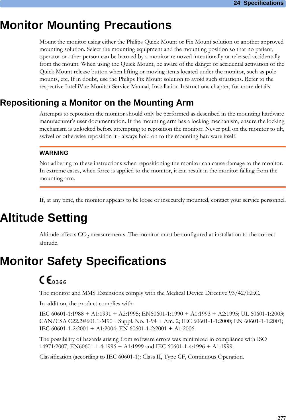 24 Specifications277Monitor Mounting PrecautionsMount the monitor using either the Philips Quick Mount or Fix Mount solution or another approved mounting solution. Select the mounting equipment and the mounting position so that no patient, operator or other person can be harmed by a monitor removed intentionally or released accidentally from the mount. When using the Quick Mount, be aware of the danger of accidental activation of the Quick Mount release button when lifting or moving items located under the monitor, such as pole mounts, etc. If in doubt, use the Philips Fix Mount solution to avoid such situations. Refer to the respective IntelliVue Monitor Service Manual, Installation Instructions chapter, for more details.Repositioning a Monitor on the Mounting ArmAttempts to reposition the monitor should only be performed as described in the mounting hardware manufacturer’s user documentation. If the mounting arm has a locking mechanism, ensure the locking mechanism is unlocked before attempting to reposition the monitor. Never pull on the monitor to tilt, swivel or otherwise reposition it - always hold on to the mounting hardware itself.WARNINGNot adhering to these instructions when repositioning the monitor can cause damage to the monitor. In extreme cases, when force is applied to the monitor, it can result in the monitor falling from the mounting arm.If, at any time, the monitor appears to be loose or insecurely mounted, contact your service personnel.Altitude SettingAltitude affects CO2 measurements. The monitor must be configured at installation to the correct altitude. Monitor Safety SpecificationsThe monitor and MMS Extensions comply with the Medical Device Directive 93/42/EEC.In addition, the product complies with:IEC 60601-1:1988 + A1:1991 + A2:1995; EN60601-1:1990 + A1:1993 + A2:1995; UL 60601-1:2003; CAN/CSA C22.2#601.1-M90 +Suppl. No. 1-94 + Am. 2; IEC 60601-1-1:2000; EN 60601-1-1:2001; IEC 60601-1-2:2001 + A1:2004; EN 60601-1-2:2001 + A1:2006.The possibility of hazards arising from software errors was minimized in compliance with ISO 14971:2007, EN60601-1-4:1996 + A1:1999 and IEC 60601-1-4:1996 + A1:1999.Classification (according to IEC 60601-1): Class II, Type CF, Continuous Operation.