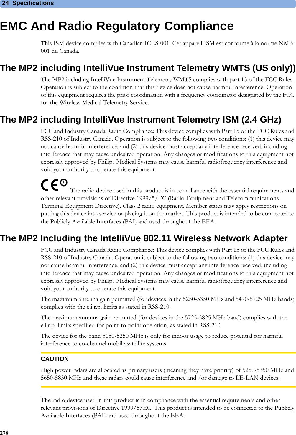 24 Specifications278EMC And Radio Regulatory ComplianceThis ISM device complies with Canadian ICES-001. Cet appareil ISM est conforme à la norme NMB-001 du Canada.The MP2 including IntelliVue Instrument Telemetry WMTS (US only))The MP2 including IntelliVue Instrument Telemetry WMTS complies with part 15 of the FCC Rules. Operation is subject to the condition that this device does not cause harmful interference. Operation of this equipment requires the prior coordination with a frequency coordinator designated by the FCC for the Wireless Medical Telemetry Service.The MP2 including IntelliVue Instrument Telemetry ISM (2.4 GHz)FCC and Industry Canada Radio Compliance: This device complies with Part 15 of the FCC Rules and RSS-210 of Industry Canada. Operation is subject to the following two conditions: (1) this device may not cause harmful interference, and (2) this device must accept any interference received, including interference that may cause undesired operation. Any changes or modifications to this equipment not expressly approved by Philips Medical Systems may cause harmful radiofrequency interference and void your authority to operate this equipment.The radio device used in this product is in compliance with the essential requirements and other relevant provisions of Directive 1999/5/EC (Radio Equipment and Telecommunications Terminal Equipment Directive). Class 2 radio equipment. Member states may apply restrictions on putting this device into service or placing it on the market. This product is intended to be connected to the Publicly Available Interfaces (PAI) and used throughout the EEA.The MP2 Including the IntelliVue 802.11 Wireless Network AdapterFCC and Industry Canada Radio Compliance: This device complies with Part 15 of the FCC Rules and RSS-210 of Industry Canada. Operation is subject to the following two conditions: (1) this device may not cause harmful interference, and (2) this device must accept any interference received, including interference that may cause undesired operation. Any changes or modifications to this equipment not expressly approved by Philips Medical Systems may cause harmful radiofrequency interference and void your authority to operate this equipment.The maximum antenna gain permitted (for devices in the 5250-5350 MHz and 5470-5725 MHz bands) complies with the e.i.r.p. limits as stated in RSS-210.The maximum antenna gain permitted (for devices in the 5725-5825 MHz band) complies with the e.i.r.p. limits specified for point-to-point operation, as stated in RSS-210.The device for the band 5150-5250 MHz is only for indoor usage to reduce potential for harmful interference to co-channel mobile satellite systems.CAUTIONHigh power radars are allocated as primary users (meaning they have priority) of 5250-5350 MHz and 5650-5850 MHz and these radars could cause interference and /or damage to LE-LAN devices.The radio device used in this product is in compliance with the essential requirements and other relevant provisions of Directive 1999/5/EC. This product is intended to be connected to the Publicly Available Interfaces (PAI) and used throughout the EEA.