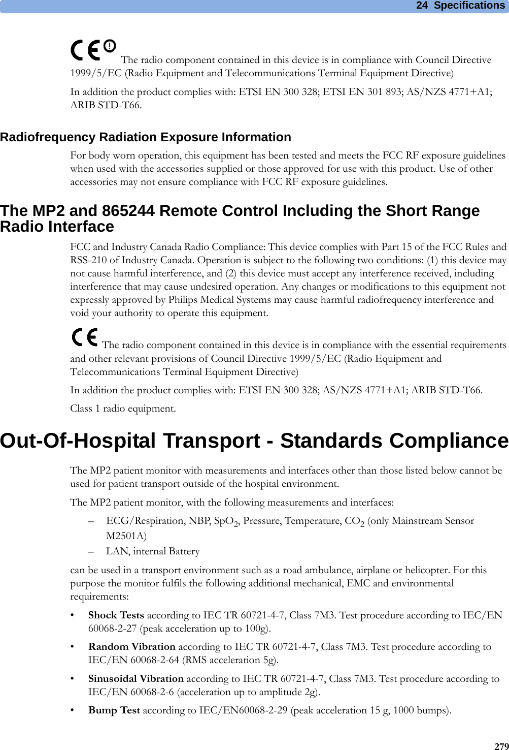 24 Specifications279The radio component contained in this device is in compliance with Council Directive 1999/5/EC (Radio Equipment and Telecommunications Terminal Equipment Directive)In addition the product complies with: ETSI EN 300 328; ETSI EN 301 893; AS/NZS 4771+A1; ARIB STD-T66.Radiofrequency Radiation Exposure InformationFor body worn operation, this equipment has been tested and meets the FCC RF exposure guidelines when used with the accessories supplied or those approved for use with this product. Use of other accessories may not ensure compliance with FCC RF exposure guidelines.The MP2 and 865244 Remote Control Including the Short Range Radio InterfaceFCC and Industry Canada Radio Compliance: This device complies with Part 15 of the FCC Rules and RSS-210 of Industry Canada. Operation is subject to the following two conditions: (1) this device may not cause harmful interference, and (2) this device must accept any interference received, including interference that may cause undesired operation. Any changes or modifications to this equipment not expressly approved by Philips Medical Systems may cause harmful radiofrequency interference and void your authority to operate this equipment. The radio component contained in this device is in compliance with the essential requirements and other relevant provisions of Council Directive 1999/5/EC (Radio Equipment and Telecommunications Terminal Equipment Directive)In addition the product complies with: ETSI EN 300 328; AS/NZS 4771+A1; ARIB STD-T66.Class 1 radio equipment.Out-Of-Hospital Transport - Standards ComplianceThe MP2 patient monitor with measurements and interfaces other than those listed below cannot be used for patient transport outside of the hospital environment.The MP2 patient monitor, with the following measurements and interfaces:– ECG/Respiration, NBP, SpO2, Pressure, Temperature, CO2 (only Mainstream Sensor M2501A)– LAN, internal Batterycan be used in a transport environment such as a road ambulance, airplane or helicopter. For this purpose the monitor fulfils the following additional mechanical, EMC and environmental requirements:•Shock Tests according to IEC TR 60721-4-7, Class 7M3. Test procedure according to IEC/EN 60068-2-27 (peak acceleration up to 100g).•Random Vibration according to IEC TR 60721-4-7, Class 7M3. Test procedure according to IEC/EN 60068-2-64 (RMS acceleration 5g).•Sinusoidal Vibration according to IEC TR 60721-4-7, Class 7M3. Test procedure according to IEC/EN 60068-2-6 (acceleration up to amplitude 2g).•Bump Test according to IEC/EN60068-2-29 (peak acceleration 15 g, 1000 bumps).