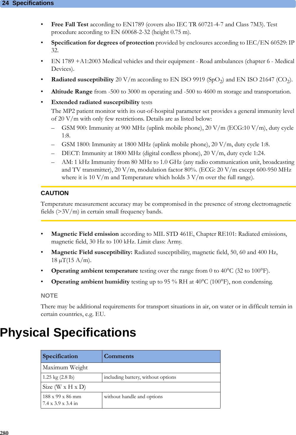 24 Specifications280•Free Fall Test according to EN1789 (covers also IEC TR 60721-4-7 and Class 7M3). Test procedure according to EN 60068-2-32 (height 0.75 m).•Specification for degrees of protection provided by enclosures according to IEC/EN 60529: IP 32.• EN 1789 +A1:2003 Medical vehicles and their equipment - Road ambulances (chapter 6 - Medical Devices).•Radiated susceptibility 20 V/m according to EN ISO 9919 (SpO2) and EN ISO 21647 (CO2).•Altitude Range from -500 to 3000 m operating and -500 to 4600 m storage and transportation.•Extended radiated susceptibility testsThe MP2 patient monitor with its out-of-hospital parameter set provides a general immunity level of 20 V/m with only few restrictions. Details are as listed below:– GSM 900: Immunity at 900 MHz (uplink mobile phone), 20 V/m (ECG:10 V/m), duty cycle 1:8.– GSM 1800: Immunity at 1800 MHz (uplink mobile phone), 20 V/m, duty cycle 1:8.– DECT: Immunity at 1800 MHz (digital cordless phone), 20 V/m, duty cycle 1:24.– AM: 1 kHz Immunity from 80 MHz to 1.0 GHz (any radio communication unit, broadcasting and TV transmitter), 20 V/m, modulation factor 80%. (ECG: 20 V/m except 600-950 MHz where it is 10 V/m and Temperature which holds 3 V/m over the full range).CAUTIONTemperature measurement accuracy may be compromised in the presence of strong electromagnetic fields (&gt;3V/m) in certain small frequency bands.•Magnetic Field emission according to MIL STD 461E, Chapter RE101: Radiated emissions, magnetic field, 30 Hz to 100 kHz. Limit class: Army.•Magnetic Field susceptibility: Radiated susceptibility, magnetic field, 50, 60 and 400 Hz, 18 µT(15 A/m).•Operating ambient temperature testing over the range from 0 to 40°C (32 to 100°F).•Operating ambient humidity testing up to 95 % RH at 40°C (100°F), non condensing.NOTEThere may be additional requirements for transport situations in air, on water or in difficult terrain in certain countries, e.g. EU.Physical SpecificationsSpecification CommentsMaximum Weight1.25 kg (2.8 lb) including battery, without optionsSize (W x H x D)188 x 99 x 86 mm7.4 x 3.9 x 3.4 inwithout handle and options