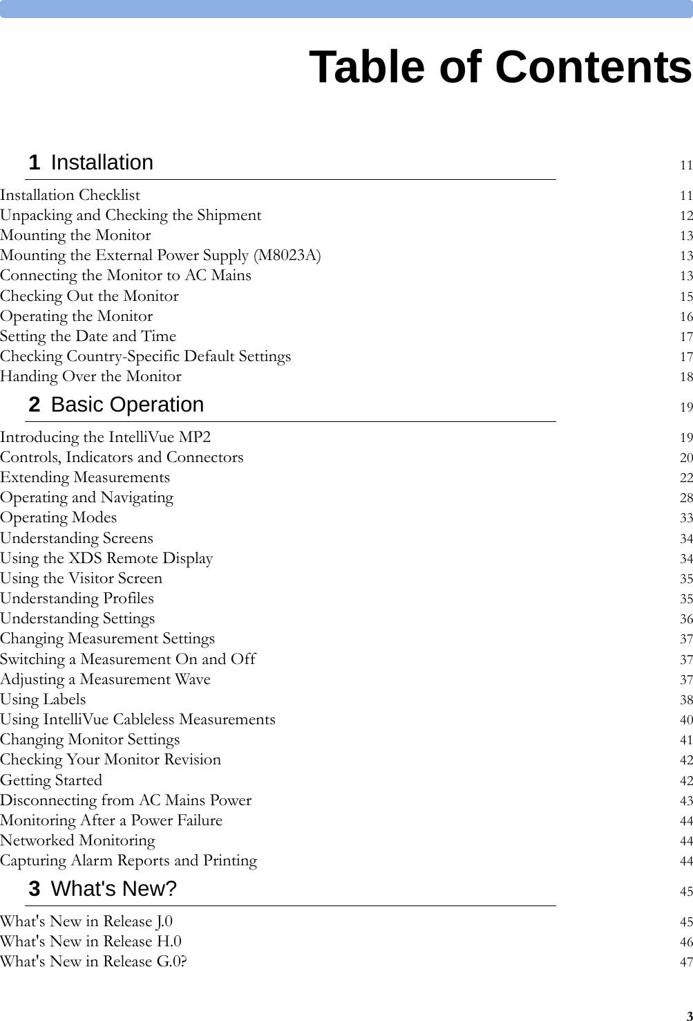 31Table of Contents1Installation 11Installation Checklist 11Unpacking and Checking the Shipment 12Mounting the Monitor 13Mounting the External Power Supply (M8023A) 13Connecting the Monitor to AC Mains 13Checking Out the Monitor 15Operating the Monitor 16Setting the Date and Time 17Checking Country-Specific Default Settings 17Handing Over the Monitor 182Basic Operation 19Introducing the IntelliVue MP2 19Controls, Indicators and Connectors 20Extending Measurements 22Operating and Navigating 28Operating Modes 33Understanding Screens 34Using the XDS Remote Display 34Using the Visitor Screen 35Understanding Profiles 35Understanding Settings 36Changing Measurement Settings 37Switching a Measurement On and Off 37Adjusting a Measurement Wave 37Using Labels 38Using IntelliVue Cableless Measurements 40Changing Monitor Settings 41Checking Your Monitor Revision 42Getting Started 42Disconnecting from AC Mains Power 43Monitoring After a Power Failure 44Networked Monitoring 44Capturing Alarm Reports and Printing 443What&apos;s New? 45What&apos;s New in Release J.0 45What&apos;s New in Release H.0 46What&apos;s New in Release G.0? 47