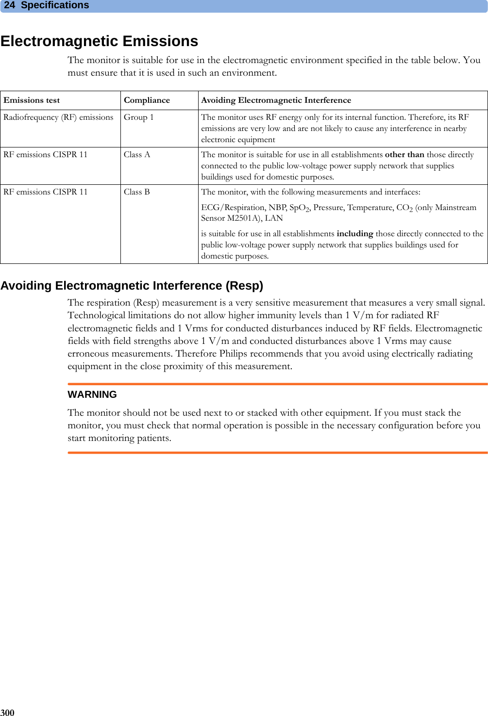 24 Specifications300Electromagnetic EmissionsThe monitor is suitable for use in the electromagnetic environment specified in the table below. You must ensure that it is used in such an environment.Avoiding Electromagnetic Interference (Resp)The respiration (Resp) measurement is a very sensitive measurement that measures a very small signal. Technological limitations do not allow higher immunity levels than 1 V/m for radiated RF electromagnetic fields and 1 Vrms for conducted disturbances induced by RF fields. Electromagnetic fields with field strengths above 1 V/m and conducted disturbances above 1 Vrms may cause erroneous measurements. Therefore Philips recommends that you avoid using electrically radiating equipment in the close proximity of this measurement.WARNINGThe monitor should not be used next to or stacked with other equipment. If you must stack the monitor, you must check that normal operation is possible in the necessary configuration before you start monitoring patients.Emissions test Compliance Avoiding Electromagnetic InterferenceRadiofrequency (RF) emissions Group 1 The monitor uses RF energy only for its internal function. Therefore, its RF emissions are very low and are not likely to cause any interference in nearby electronic equipmentRF emissions CISPR 11 Class A The monitor is suitable for use in all establishments other than those directly connected to the public low-voltage power supply network that supplies buildings used for domestic purposes.RF emissions CISPR 11 Class B The monitor, with the following measurements and interfaces:ECG/Respiration, NBP, SpO2, Pressure, Temperature, CO2 (only Mainstream Sensor M2501A), LANis suitable for use in all establishments including those directly connected to the public low-voltage power supply network that supplies buildings used for domestic purposes.