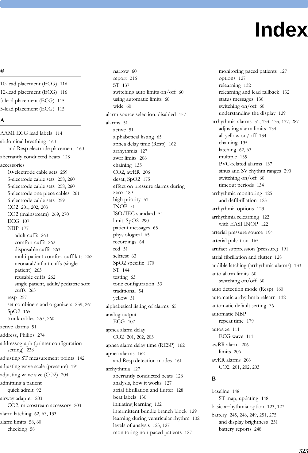 3231Index#10-lead placement (ECG) 11612-lead placement (ECG) 1163-lead placement (ECG) 1155-lead placement (ECG) 115AAAMI ECG lead labels 114abdominal breathing 160and Resp electrode placement 160aberrantly conducted beats 128accessories10-electrode cable sets 2593-electrode cable sets 258, 2605-electrode cable sets 258, 2605-electrode one piece cables 2616-electrode cable sets 259CO2 201, 202, 203CO2 (mainstream) 269, 270ECG 107NBP 177adult cuffs 263comfort cuffs 262disposable cuffs 263multi-patient comfort cuff kits 262neonatal/infant cuffs (single patient) 263reusable cuffs 262single patient, adult/pediatric soft cuffs 263resp 257set combiners and organizers 259, 261SpO2 165trunk cables 257, 260active alarms 51address, Philips 274addressograph (printer configuration setting) 238adjusting ST measurement points 142adjusting wave scale (pressure) 191adjusting wave size (CO2) 204admitting a patientquick admit 92airway adapter 203CO2, microstream accessory 203alarm latching 62, 63, 133alarm limits 58, 60checking 58narrow 60report 216ST 137switching auto limits on/off 60using automatic limits 60wide 60alarm source selection, disabled 157alarms 51active 51alphabetical listing 65apnea delay time (Resp) 162arrhythmia 127awrr limits 206chaining 135CO2, awRR 206desat, SpO2 175effect on pressure alarms during zero 189high priority 51INOP 51ISO/IEC standard 54limit, SpO2 290patient messages 65physiological 65recordings 64red 51selftest 63SpO2 specific 170ST 144testing 63tone configuration 53traditional 54yellow 51alphabetical listing of alarms 65analog outputECG 107apnea alarm delayCO2 201, 202, 203apnea alarm delay time (RESP) 162apnea alarms 162and Resp detection modes 161arrhythmia 127aberrantly conducted beats 128analysis, how it works 127atrial fibrillation and flutter 128beat labels 130initiating learning 132intermittent bundle branch block 129learning during ventricular rhythm 132levels of analysis 123, 127monitoring non-paced patients 127monitoring paced patients 127options 127relearning 132relearning and lead fallback 132status messages 130switching on/off 60understanding the display 129arrhythmia alarms 51, 133, 135, 137, 287adjusting alarm limits 134all yellow on/off 134chaining 135latching 62, 63multiple 135PVC-related alarms 137sinus and SV rhythm ranges 290switching on/off 60timeout periods 134arrhythmia monitoring 125and defibrillation 125arrhythmia options 123arrhythmia relearning 122with EASI INOP 122arterial pressure source 194arterial pulsation 165artifact suppression (pressure) 191atrial fibrillation and flutter 128audible latching (arrhythmia alarms) 133auto alarm limits 60switching on/off 60auto detection mode (Resp) 160automatic arrhythmia relearn 132automatic default setting 36automatic NBPrepeat time 179autosize 111ECG wave 111awRR alarm 206limits 206awRR alarms 206CO2 201, 202, 203Bbaseline 148ST map, updating 148basic arrhythmia option 123, 127battery 245, 248, 249, 251, 275and display brightness 251battery reports 248