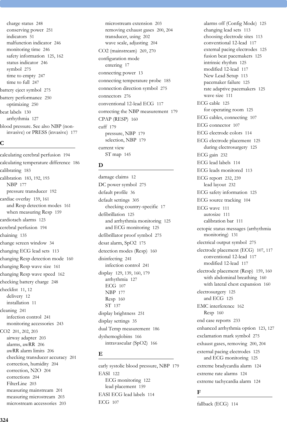 324charge status 248conserving power 251indicators 51malfunction indicator 246monitoring time 246safety information 125, 162status indicator 246symbol 275time to empty 247time to full 247battery eject symbol 275battery performance 250optimizing 250beat labels 130arrhythmia 127blood pressure. See also NBP (non-invasive) or PRESS (invasive) 177Ccalculating cerebral perfusion 194calculating temperature difference 186calibrating 183calibration 183, 192, 193NBP 177pressure transducer 192cardiac overlay 159, 161and Resp detection modes 161when measuring Resp 159cardiotach alarms 123cerebral perfusion 194chaining 135change screen window 34changing ECG lead sets 113changing Resp detection mode 160changing Resp wave size 161changing Resp wave speed 162checking battery charge 248checklist 11, 12delivery 12installation 11cleaning 241infection control 241monitoring accessories 243CO2 201, 202, 203airway adapter 203alarms, awRR 206awRR alarm limits 206checking transducer accuracy 201correction, humidity 204correction, N2O 204corrections 204FilterLine 203measuring mainstream 201measuring microstream 203microstream accessories 203microstream extension 203removing exhaust gases 200, 204transducer, using 202wave scale, adjusting 204CO2 (mainstream) 269, 270configuration modeentering 17connecting power 13connecting temperature probe 185connection direction symbol 275connectors 276conventional 12-lead ECG 117correcting the NBP measurement 179CPAP (RESP) 160cuff 179pressure, NBP 179selection, NBP 179current viewST map 145Ddamage claims 12DC power symbol 275default profile 36default settings 305checking country-specific 17defibrillation 125and arrhythmia monitoring 125and ECG monitoring 125defibrillator proof symbol 275desat alarm, SpO2 175detection modes (Resp) 160disinfecting 241infection control 241display 129, 139, 160, 179arrhythmia 127ECG 107NBP 177Resp 160ST 137display brightness 251display settings 35dual Temp measurement 186dyshemoglobins 166intravascular (SpO2) 166Eearly systolic blood pressure, NBP 179EASI 122ECG monitoring 122lead placement 159EASI ECG lead labels 114ECG 107alarms off (Config Mode) 125changing lead sets 113choosing electrode sites 113conventional 12-lead 117external pacing electrodes 125fusion beat pacemakers 125intrinsic rhythm 125modified 12-lead 117New Lead Setup 113pacemaker failure 125rate adaptive pacemakers 125wave size 111ECG cable 125for operating room 125ECG cables, connecting 107ECG connector 107ECG electrode colors 114ECG electrode placement 125during electrosurgery 125ECG gain 232ECG lead labels 114ECG leads monitored 113ECG report 232, 239lead layout 232ECG safety information 125ECG source tracking 104ECG wave 111autosize 111calibration bar 111ectopic status messages (arrhythmia monitoring) 131electrical output symbol 275electrode placement (ECG) 107, 117conventional 12-lead 117modified 12-lead 117electrode placement (Resp) 159, 160with abdominal breathing 160with lateral chest expansion 160electrosurgery 125and ECG 125EMC interference 162Resp 160end case reports 233enhanced arrhythmia option 123, 127exclamation mark symbol 275exhaust gases, removing 200, 204external pacing electrodes 125and ECG monitoring 125extreme bradycardia alarm 124extreme rate alarms 124extreme tachycardia alarm 124Ffallback (ECG) 114