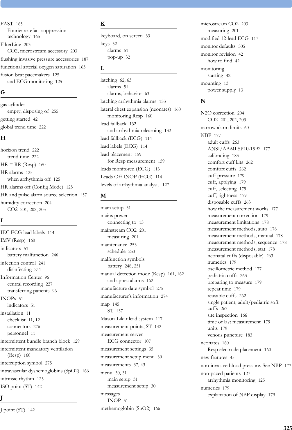 325FAST 165Fourier artefact suppression technology 165FilterLine 203CO2, microstream accessory 203flushing invasive pressure accessories 187functional arterial oxygen saturation 165fusion beat pacemakers 125and ECG monitoring 125Ggas cylinderempty, disposing of 255getting started 42global trend time 222Hhorizon trend 222trend time 222HR = RR (Resp) 160HR alarms 125when arrhythmia off 125HR alarms off (Config Mode) 125HR and pulse alarm source selection 157humidity correction 204CO2 201, 202, 203IIEC ECG lead labels 114IMV (Resp) 160indicators 51battery malfunction 246infection control 241disinfecting 241Information Center 96central recording 227transferring patients 96INOPs 51indicators 51installation 11checklist 11, 12connectors 276personnel 11intermittent bundle branch block 129intermittent mandatory ventilation (Resp) 160interruption symbol 275intravascular dyshemoglobins (SpO2) 166intrinsic rhythm 125ISO point (ST) 142JJ point (ST) 142Kkeyboard, on screen 33keys 32alarms 51pop-up 32Llatching 62, 63alarms 51alarms, behavior 63latching arrhythmia alarms 133lateral chest expansion (neonates) 160monitoring Resp 160lead fallback 132and arrhythmia relearning 132lead fallback (ECG) 114lead labels (ECG) 114lead placement 159for Resp measurement 159leads monitored (ECG) 113Leads Off INOP (ECG) 114levels of arrhythmia analysis 127Mmain setup 31mains powerconnecting to 13mainstream CO2 201measuring 201maintenance 253schedule 253malfunction symbolsbattery 248, 251manual detection mode (Resp) 161, 162and apnea alarms 162manufacture date symbol 275manufacturer&apos;s information 274map 145ST 137Mason-Likar lead system 117measurement points, ST 142measurement serverECG connector 107measurement settings 35measurement setup menu 30measurements 37, 43menu 30, 31main setup 31measurement setup 30messagesINOP 51methemoglobin (SpO2) 166microstream CO2 203measuring 201modified 12-lead ECG 117monitor defaults 305monitor revision 42how to find 42monitoringstarting 42mounting 13power supply 13NN2O correction 204CO2 201, 202, 203narrow alarm limits 60NBP 177adult cuffs 263ANSI/AAMI SP10-1992 177calibrating 183comfort cuff kits 262comfort cuffs 262cuff pressure 179cuff, applying 179cuff, selecting 179cuff, tightness 179disposable cuffs 263how the measurement works 177measurement correction 179measurement limitations 178measurement methods, auto 178measurement methods, manual 178measurement methods, sequence 178measurement methods, stat 178neonatal cuffs (disposable) 263numerics 179oscillometric method 177pediatric cuffs 263preparing to measure 179repeat time 179reusable cuffs 262single patient, adult/pediatric soft cuffs 263site inspection 166time of last measurement 179units 179venous puncture 183neonates 160Resp electrode placement 160new features 45non-invasive blood pressure. See NBP 177non-paced patients 127arrhythmia monitoring 125numerics 179explanation of NBP display 179