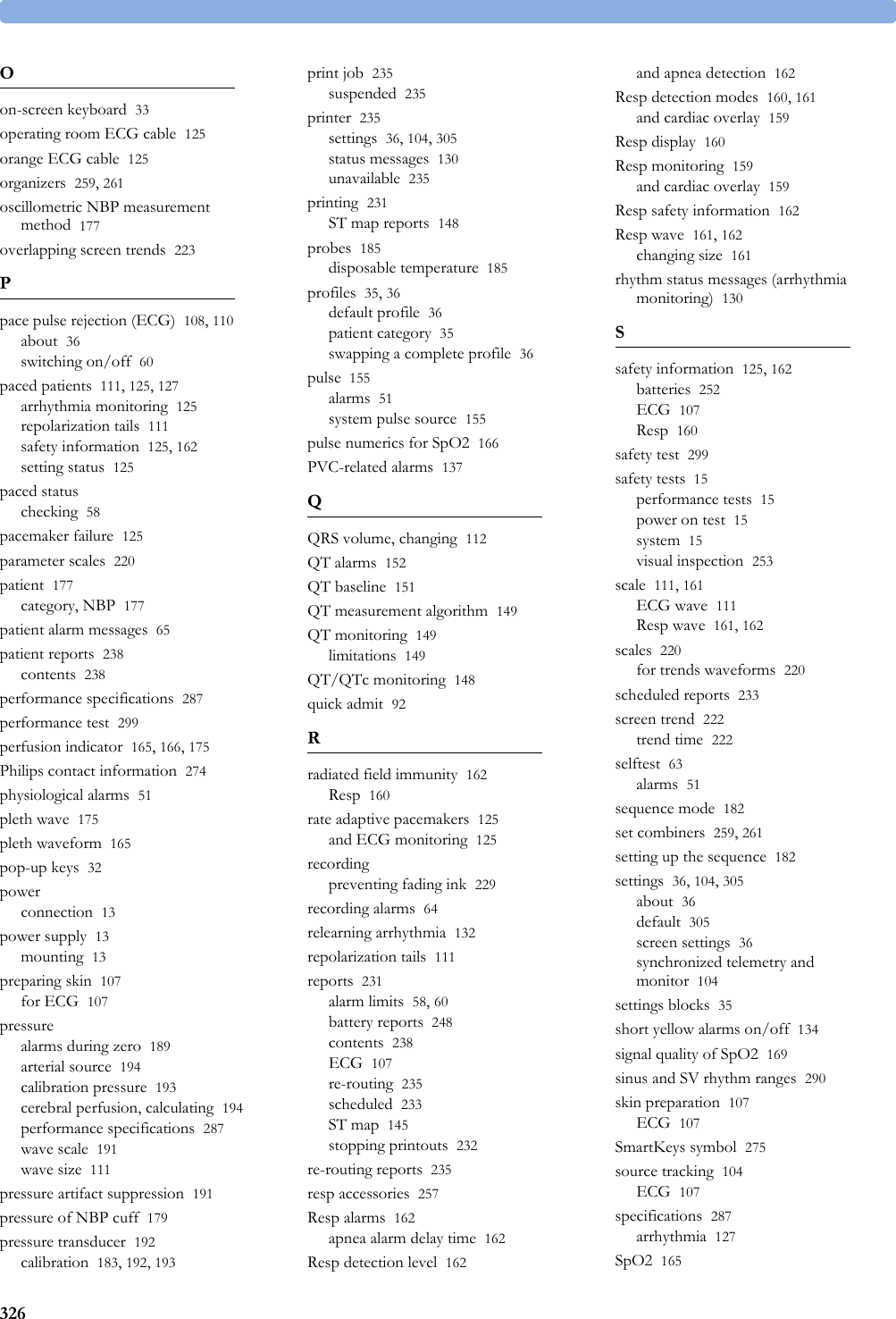 326Oon-screen keyboard 33operating room ECG cable 125orange ECG cable 125organizers 259, 261oscillometric NBP measurement method 177overlapping screen trends 223Ppace pulse rejection (ECG) 108, 110about 36switching on/off 60paced patients 111, 125, 127arrhythmia monitoring 125repolarization tails 111safety information 125, 162setting status 125paced statuschecking 58pacemaker failure 125parameter scales 220patient 177category, NBP 177patient alarm messages 65patient reports 238contents 238performance specifications 287performance test 299perfusion indicator 165, 166, 175Philips contact information 274physiological alarms 51pleth wave 175pleth waveform 165pop-up keys 32powerconnection 13power supply 13mounting 13preparing skin 107for ECG 107pressurealarms during zero 189arterial source 194calibration pressure 193cerebral perfusion, calculating 194performance specifications 287wave scale 191wave size 111pressure artifact suppression 191pressure of NBP cuff 179pressure transducer 192calibration 183, 192, 193print job 235suspended 235printer 235settings 36, 104, 305status messages 130unavailable 235printing 231ST map reports 148probes 185disposable temperature 185profiles 35, 36default profile 36patient category 35swapping a complete profile 36pulse 155alarms 51system pulse source 155pulse numerics for SpO2 166PVC-related alarms 137QQRS volume, changing 112QT alarms 152QT baseline 151QT measurement algorithm 149QT monitoring 149limitations 149QT/QTc monitoring 148quick admit 92Rradiated field immunity 162Resp 160rate adaptive pacemakers 125and ECG monitoring 125recordingpreventing fading ink 229recording alarms 64relearning arrhythmia 132repolarization tails 111reports 231alarm limits 58, 60battery reports 248contents 238ECG 107re-routing 235scheduled 233ST map 145stopping printouts 232re-routing reports 235resp accessories 257Resp alarms 162apnea alarm delay time 162Resp detection level 162and apnea detection 162Resp detection modes 160, 161and cardiac overlay 159Resp display 160Resp monitoring 159and cardiac overlay 159Resp safety information 162Resp wave 161, 162changing size 161rhythm status messages (arrhythmia monitoring) 130Ssafety information 125, 162batteries 252ECG 107Resp 160safety test 299safety tests 15performance tests 15power on test 15system 15visual inspection 253scale 111, 161ECG wave 111Resp wave 161, 162scales 220for trends waveforms 220scheduled reports 233screen trend 222trend time 222selftest 63alarms 51sequence mode 182set combiners 259, 261setting up the sequence 182settings 36, 104, 305about 36default 305screen settings 36synchronized telemetry and monitor 104settings blocks 35short yellow alarms on/off 134signal quality of SpO2 169sinus and SV rhythm ranges 290skin preparation 107ECG 107SmartKeys symbol 275source tracking 104ECG 107specifications 287arrhythmia 127SpO2 165