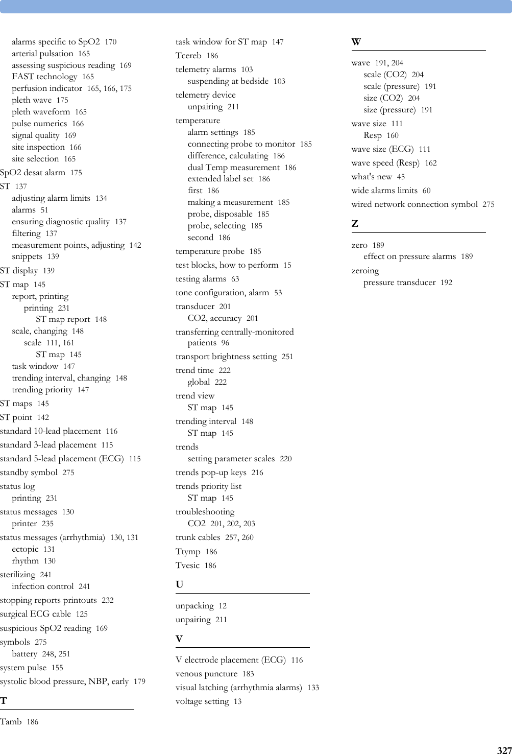 327alarms specific to SpO2 170arterial pulsation 165assessing suspicious reading 169FAST technology 165perfusion indicator 165, 166, 175pleth wave 175pleth waveform 165pulse numerics 166signal quality 169site inspection 166site selection 165SpO2 desat alarm 175ST 137adjusting alarm limits 134alarms 51ensuring diagnostic quality 137filtering 137measurement points, adjusting 142snippets 139ST display 139ST map 145report, printingprinting 231ST map report 148scale, changing 148scale 111, 161ST map 145task window 147trending interval, changing 148trending priority 147ST maps 145ST point 142standard 10-lead placement 116standard 3-lead placement 115standard 5-lead placement (ECG) 115standby symbol 275status logprinting 231status messages 130printer 235status messages (arrhythmia) 130, 131ectopic 131rhythm 130sterilizing 241infection control 241stopping reports printouts 232surgical ECG cable 125suspicious SpO2 reading 169symbols 275battery 248, 251system pulse 155systolic blood pressure, NBP, early 179TTamb 186task window for ST map 147Tcereb 186telemetry alarms 103suspending at bedside 103telemetry deviceunpairing 211temperaturealarm settings 185connecting probe to monitor 185difference, calculating 186dual Temp measurement 186extended label set 186first 186making a measurement 185probe, disposable 185probe, selecting 185second 186temperature probe 185test blocks, how to perform 15testing alarms 63tone configuration, alarm 53transducer 201CO2, accuracy 201transferring centrally-monitored patients 96transport brightness setting 251trend time 222global 222trend viewST map 145trending interval 148ST map 145trendssetting parameter scales 220trends pop-up keys 216trends priority listST map 145troubleshootingCO2 201, 202, 203trunk cables 257, 260Ttymp 186Tvesic 186Uunpacking 12unpairing 211VV electrode placement (ECG) 116venous puncture 183visual latching (arrhythmia alarms) 133voltage setting 13Wwave 191, 204scale (CO2) 204scale (pressure) 191size (CO2) 204size (pressure) 191wave size 111Resp 160wave size (ECG) 111wave speed (Resp) 162what&apos;s new 45wide alarms limits 60wired network connection symbol 275Zzero 189effect on pressure alarms 189zeroingpressure transducer 192