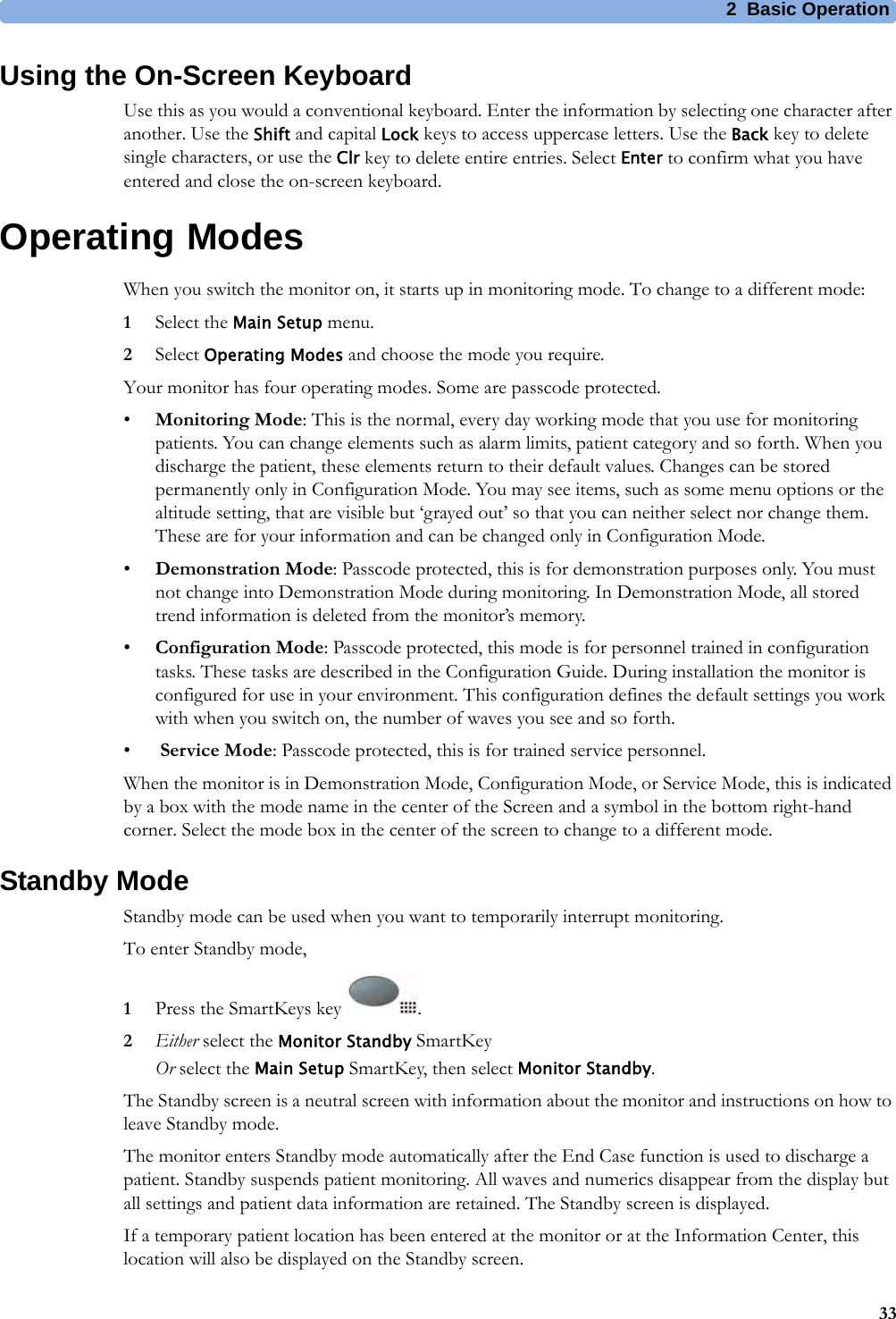 2 Basic Operation33Using the On-Screen KeyboardUse this as you would a conventional keyboard. Enter the information by selecting one character after another. Use the Shift and capital Lock keys to access uppercase letters. Use the Back key to delete single characters, or use the Clr key to delete entire entries. Select Enter to confirm what you have entered and close the on-screen keyboard.Operating ModesWhen you switch the monitor on, it starts up in monitoring mode. To change to a different mode:1Select the Main Setup menu.2Select Operating Modes and choose the mode you require.Your monitor has four operating modes. Some are passcode protected.•Monitoring Mode: This is the normal, every day working mode that you use for monitoring patients. You can change elements such as alarm limits, patient category and so forth. When you discharge the patient, these elements return to their default values. Changes can be stored permanently only in Configuration Mode. You may see items, such as some menu options or the altitude setting, that are visible but ‘grayed out’ so that you can neither select nor change them. These are for your information and can be changed only in Configuration Mode.•Demonstration Mode: Passcode protected, this is for demonstration purposes only. You must not change into Demonstration Mode during monitoring. In Demonstration Mode, all stored trend information is deleted from the monitor’s memory.•Configuration Mode: Passcode protected, this mode is for personnel trained in configuration tasks. These tasks are described in the Configuration Guide. During installation the monitor is configured for use in your environment. This configuration defines the default settings you work with when you switch on, the number of waves you see and so forth.• Service Mode: Passcode protected, this is for trained service personnel.When the monitor is in Demonstration Mode, Configuration Mode, or Service Mode, this is indicated by a box with the mode name in the center of the Screen and a symbol in the bottom right-hand corner. Select the mode box in the center of the screen to change to a different mode.Standby ModeStandby mode can be used when you want to temporarily interrupt monitoring.To enter Standby mode,1Press the SmartKeys key  .2Either select the Monitor Standby SmartKeyOr select the Main Setup SmartKey, then select Monitor Standby.The Standby screen is a neutral screen with information about the monitor and instructions on how to leave Standby mode.The monitor enters Standby mode automatically after the End Case function is used to discharge a patient. Standby suspends patient monitoring. All waves and numerics disappear from the display but all settings and patient data information are retained. The Standby screen is displayed.If a temporary patient location has been entered at the monitor or at the Information Center, this location will also be displayed on the Standby screen.