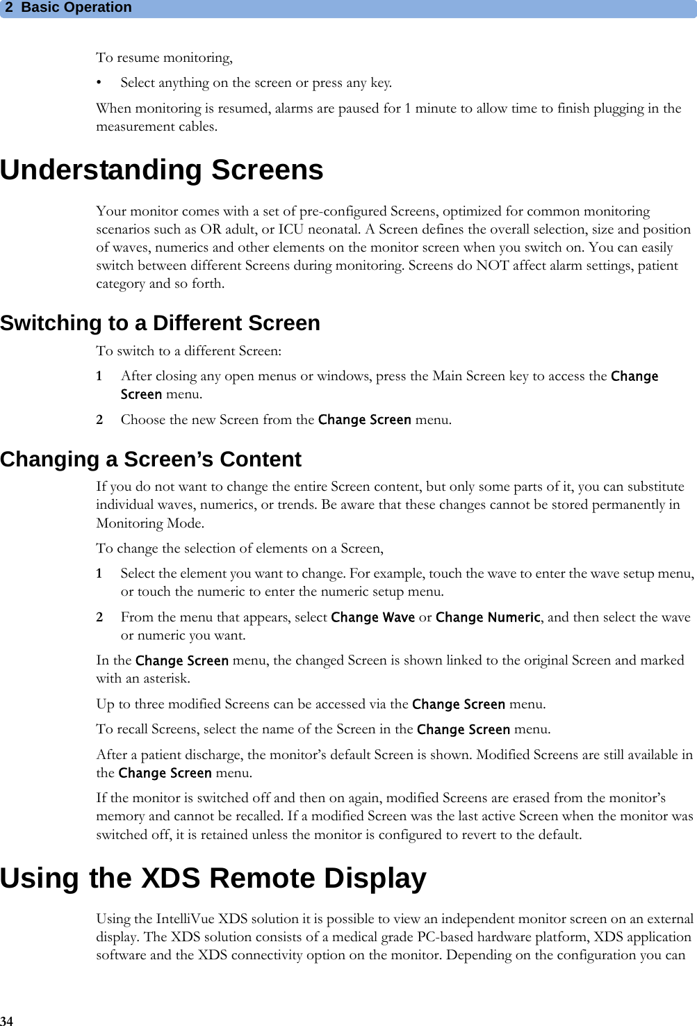 2 Basic Operation34To resume monitoring,• Select anything on the screen or press any key.When monitoring is resumed, alarms are paused for 1 minute to allow time to finish plugging in the measurement cables.Understanding ScreensYour monitor comes with a set of pre-configured Screens, optimized for common monitoring scenarios such as OR adult, or ICU neonatal. A Screen defines the overall selection, size and position of waves, numerics and other elements on the monitor screen when you switch on. You can easily switch between different Screens during monitoring. Screens do NOT affect alarm settings, patient category and so forth.Switching to a Different ScreenTo switch to a different Screen:1After closing any open menus or windows, press the Main Screen key to access the Change Screen menu.2Choose the new Screen from the Change Screen menu.Changing a Screen’s ContentIf you do not want to change the entire Screen content, but only some parts of it, you can substitute individual waves, numerics, or trends. Be aware that these changes cannot be stored permanently in Monitoring Mode.To change the selection of elements on a Screen,1Select the element you want to change. For example, touch the wave to enter the wave setup menu, or touch the numeric to enter the numeric setup menu.2From the menu that appears, select Change Wave or Change Numeric, and then select the wave or numeric you want.In the Change Screen menu, the changed Screen is shown linked to the original Screen and marked with an asterisk.Up to three modified Screens can be accessed via the Change Screen menu.To recall Screens, select the name of the Screen in the Change Screen menu.After a patient discharge, the monitor’s default Screen is shown. Modified Screens are still available in the Change Screen menu.If the monitor is switched off and then on again, modified Screens are erased from the monitor’s memory and cannot be recalled. If a modified Screen was the last active Screen when the monitor was switched off, it is retained unless the monitor is configured to revert to the default.Using the XDS Remote DisplayUsing the IntelliVue XDS solution it is possible to view an independent monitor screen on an external display. The XDS solution consists of a medical grade PC-based hardware platform, XDS application software and the XDS connectivity option on the monitor. Depending on the configuration you can 