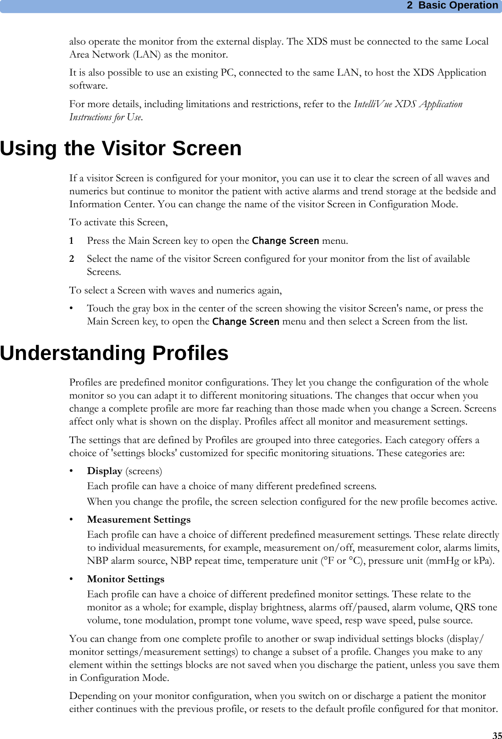 2 Basic Operation35also operate the monitor from the external display. The XDS must be connected to the same Local Area Network (LAN) as the monitor.It is also possible to use an existing PC, connected to the same LAN, to host the XDS Application software.For more details, including limitations and restrictions, refer to the IntelliVue XDS Application Instructions for Use.Using the Visitor ScreenIf a visitor Screen is configured for your monitor, you can use it to clear the screen of all waves and numerics but continue to monitor the patient with active alarms and trend storage at the bedside and Information Center. You can change the name of the visitor Screen in Configuration Mode.To activate this Screen,1Press the Main Screen key to open the Change Screen menu.2Select the name of the visitor Screen configured for your monitor from the list of available Screens.To select a Screen with waves and numerics again,• Touch the gray box in the center of the screen showing the visitor Screen&apos;s name, or press the Main Screen key, to open the Change Screen menu and then select a Screen from the list.Understanding ProfilesProfiles are predefined monitor configurations. They let you change the configuration of the whole monitor so you can adapt it to different monitoring situations. The changes that occur when you change a complete profile are more far reaching than those made when you change a Screen. Screens affect only what is shown on the display. Profiles affect all monitor and measurement settings.The settings that are defined by Profiles are grouped into three categories. Each category offers a choice of &apos;settings blocks&apos; customized for specific monitoring situations. These categories are:•Display (screens)Each profile can have a choice of many different predefined screens.When you change the profile, the screen selection configured for the new profile becomes active.•Measurement SettingsEach profile can have a choice of different predefined measurement settings. These relate directly to individual measurements, for example, measurement on/off, measurement color, alarms limits, NBP alarm source, NBP repeat time, temperature unit (°F or °C), pressure unit (mmHg or kPa).•Monitor SettingsEach profile can have a choice of different predefined monitor settings. These relate to the monitor as a whole; for example, display brightness, alarms off/paused, alarm volume, QRS tone volume, tone modulation, prompt tone volume, wave speed, resp wave speed, pulse source.You can change from one complete profile to another or swap individual settings blocks (display/monitor settings/measurement settings) to change a subset of a profile. Changes you make to any element within the settings blocks are not saved when you discharge the patient, unless you save them in Configuration Mode.Depending on your monitor configuration, when you switch on or discharge a patient the monitor either continues with the previous profile, or resets to the default profile configured for that monitor.