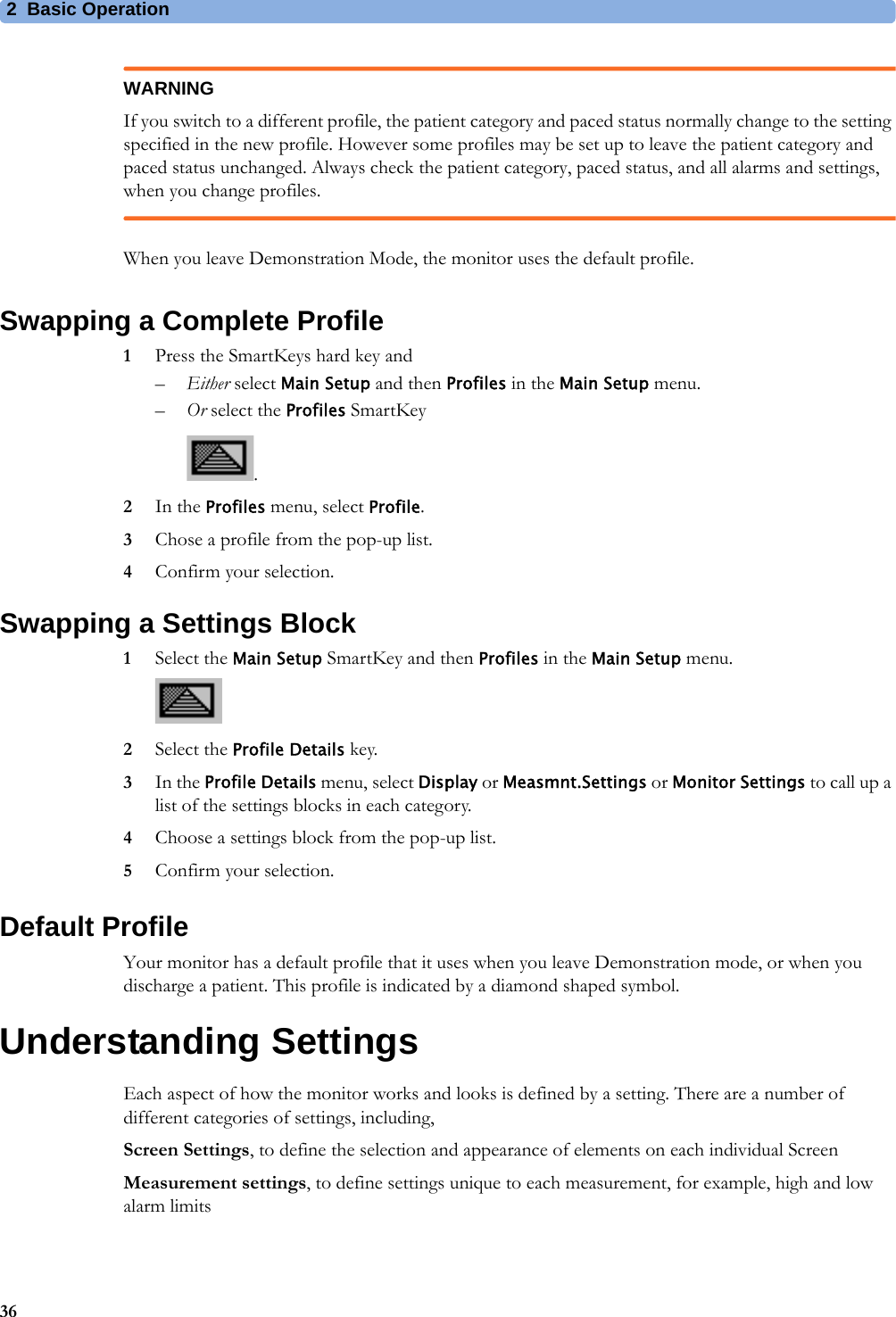 2 Basic Operation36WARNINGIf you switch to a different profile, the patient category and paced status normally change to the setting specified in the new profile. However some profiles may be set up to leave the patient category and paced status unchanged. Always check the patient category, paced status, and all alarms and settings, when you change profiles.When you leave Demonstration Mode, the monitor uses the default profile.Swapping a Complete Profile1Press the SmartKeys hard key and–Either select Main Setup and then Profiles in the Main Setup menu.–Or select the Profiles SmartKey .2In the Profiles menu, select Profile.3Chose a profile from the pop-up list.4Confirm your selection.Swapping a Settings Block1Select the Main Setup SmartKey and then Profiles in the Main Setup menu.2Select the Profile Details key.3In the Profile Details menu, select Display or Measmnt.Settings or Monitor Settings to call up a list of the settings blocks in each category.4Choose a settings block from the pop-up list.5Confirm your selection.Default ProfileYour monitor has a default profile that it uses when you leave Demonstration mode, or when you discharge a patient. This profile is indicated by a diamond shaped symbol.Understanding SettingsEach aspect of how the monitor works and looks is defined by a setting. There are a number of different categories of settings, including,Screen Settings, to define the selection and appearance of elements on each individual ScreenMeasurement settings, to define settings unique to each measurement, for example, high and low alarm limits