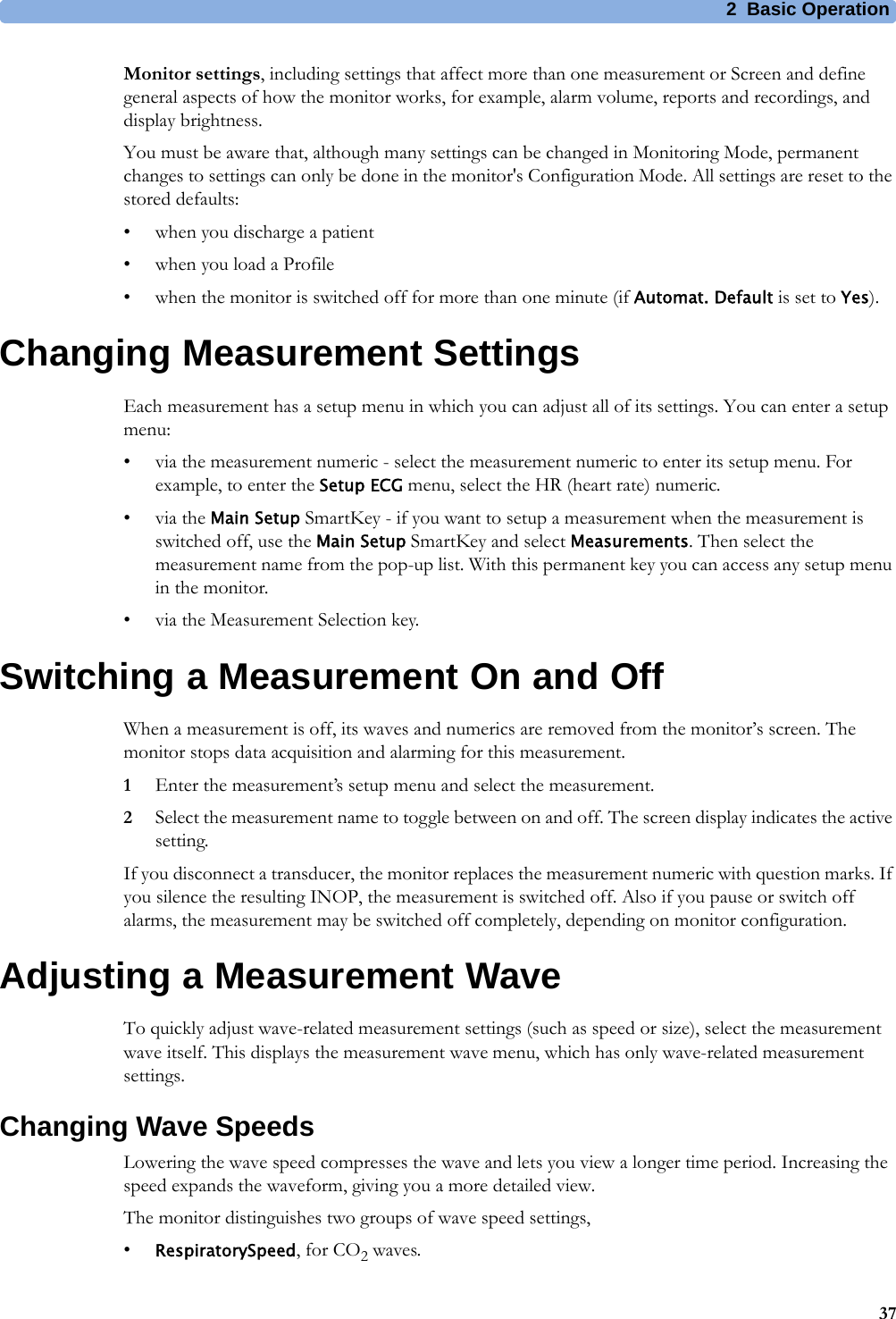 2 Basic Operation37Monitor settings, including settings that affect more than one measurement or Screen and define general aspects of how the monitor works, for example, alarm volume, reports and recordings, and display brightness.You must be aware that, although many settings can be changed in Monitoring Mode, permanent changes to settings can only be done in the monitor&apos;s Configuration Mode. All settings are reset to the stored defaults:• when you discharge a patient• when you load a Profile• when the monitor is switched off for more than one minute (if Automat. Default is set to Yes).Changing Measurement SettingsEach measurement has a setup menu in which you can adjust all of its settings. You can enter a setup menu:• via the measurement numeric - select the measurement numeric to enter its setup menu. For example, to enter the Setup ECG menu, select the HR (heart rate) numeric.•via the Main Setup SmartKey - if you want to setup a measurement when the measurement is switched off, use the Main Setup SmartKey and select Measurements. Then select the measurement name from the pop-up list. With this permanent key you can access any setup menu in the monitor.• via the Measurement Selection key.Switching a Measurement On and OffWhen a measurement is off, its waves and numerics are removed from the monitor’s screen. The monitor stops data acquisition and alarming for this measurement.1Enter the measurement’s setup menu and select the measurement.2Select the measurement name to toggle between on and off. The screen display indicates the active setting.If you disconnect a transducer, the monitor replaces the measurement numeric with question marks. If you silence the resulting INOP, the measurement is switched off. Also if you pause or switch off alarms, the measurement may be switched off completely, depending on monitor configuration.Adjusting a Measurement WaveTo quickly adjust wave-related measurement settings (such as speed or size), select the measurement wave itself. This displays the measurement wave menu, which has only wave-related measurement settings.Changing Wave SpeedsLowering the wave speed compresses the wave and lets you view a longer time period. Increasing the speed expands the waveform, giving you a more detailed view.The monitor distinguishes two groups of wave speed settings,•RespiratorySpeed, for CO2 waves.
