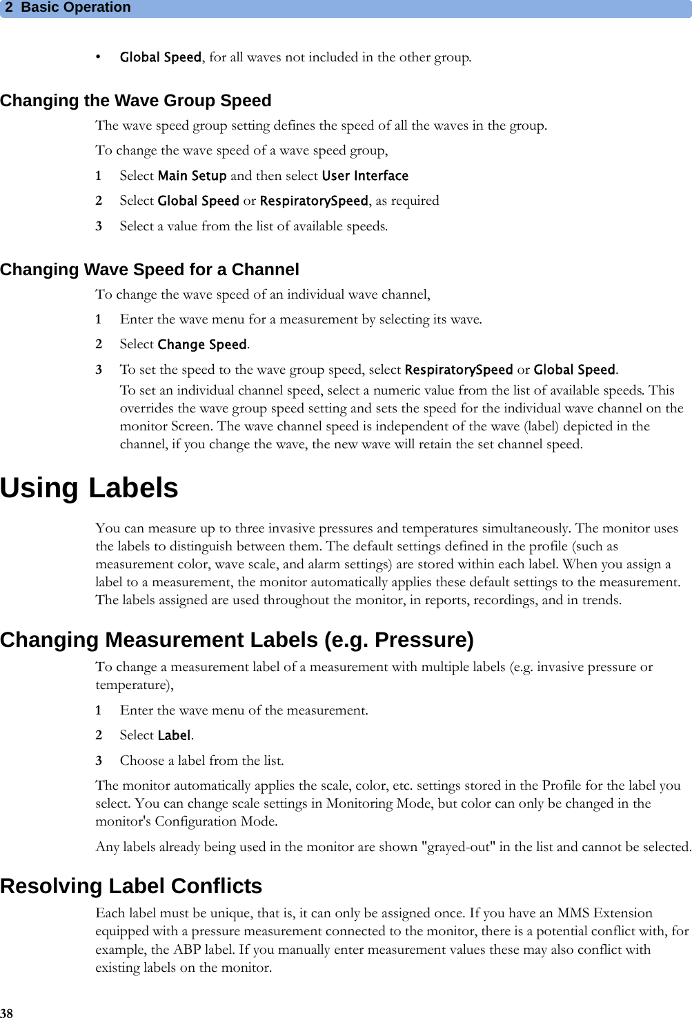 2 Basic Operation38•Global Speed, for all waves not included in the other group.Changing the Wave Group SpeedThe wave speed group setting defines the speed of all the waves in the group.To change the wave speed of a wave speed group,1Select Main Setup and then select User Interface2Select Global Speed or RespiratorySpeed, as required3Select a value from the list of available speeds.Changing Wave Speed for a ChannelTo change the wave speed of an individual wave channel,1Enter the wave menu for a measurement by selecting its wave.2Select Change Speed.3To set the speed to the wave group speed, select RespiratorySpeed or Global Speed.To set an individual channel speed, select a numeric value from the list of available speeds. This overrides the wave group speed setting and sets the speed for the individual wave channel on the monitor Screen. The wave channel speed is independent of the wave (label) depicted in the channel, if you change the wave, the new wave will retain the set channel speed.Using LabelsYou can measure up to three invasive pressures and temperatures simultaneously. The monitor uses the labels to distinguish between them. The default settings defined in the profile (such as measurement color, wave scale, and alarm settings) are stored within each label. When you assign a label to a measurement, the monitor automatically applies these default settings to the measurement. The labels assigned are used throughout the monitor, in reports, recordings, and in trends.Changing Measurement Labels (e.g. Pressure)To change a measurement label of a measurement with multiple labels (e.g. invasive pressure or temperature),1Enter the wave menu of the measurement.2Select Label.3Choose a label from the list.The monitor automatically applies the scale, color, etc. settings stored in the Profile for the label you select. You can change scale settings in Monitoring Mode, but color can only be changed in the monitor&apos;s Configuration Mode.Any labels already being used in the monitor are shown &quot;grayed-out&quot; in the list and cannot be selected.Resolving Label ConflictsEach label must be unique, that is, it can only be assigned once. If you have an MMS Extension equipped with a pressure measurement connected to the monitor, there is a potential conflict with, for example, the ABP label. If you manually enter measurement values these may also conflict with existing labels on the monitor.