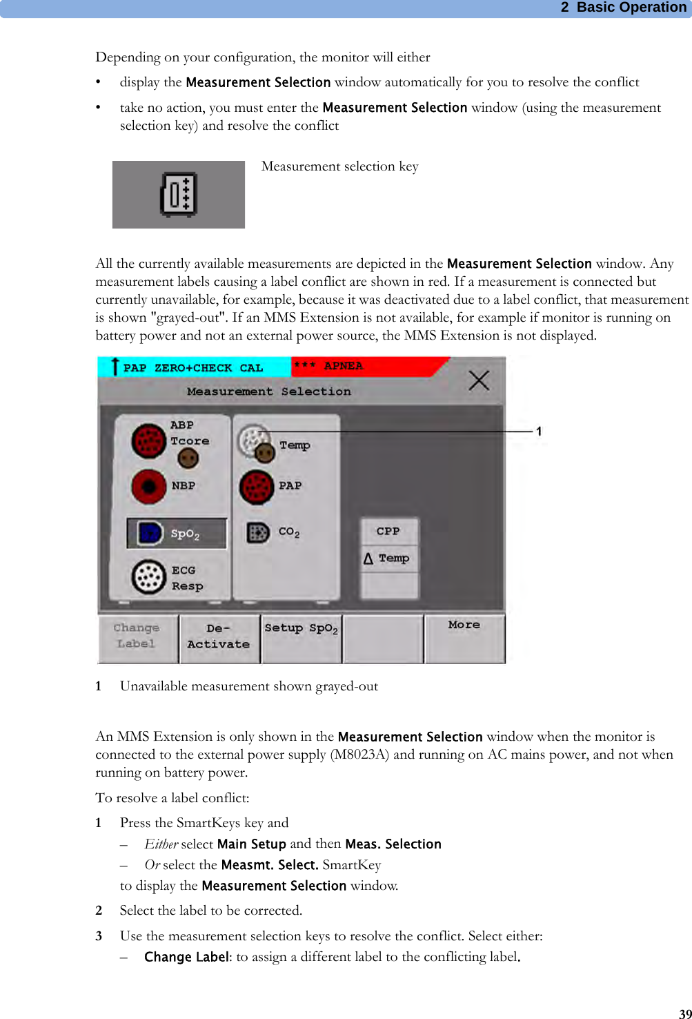 2 Basic Operation39Depending on your configuration, the monitor will either•display the Measurement Selection window automatically for you to resolve the conflict• take no action, you must enter the Measurement Selection window (using the measurement selection key) and resolve the conflictAll the currently available measurements are depicted in the Measurement Selection window. Any measurement labels causing a label conflict are shown in red. If a measurement is connected but currently unavailable, for example, because it was deactivated due to a label conflict, that measurement is shown &quot;grayed-out&quot;. If an MMS Extension is not available, for example if monitor is running on battery power and not an external power source, the MMS Extension is not displayed.1Unavailable measurement shown grayed-outAn MMS Extension is only shown in the Measurement Selection window when the monitor is connected to the external power supply (M8023A) and running on AC mains power, and not when running on battery power.To resolve a label conflict:1Press the SmartKeys key and–Either select Main Setup and then Meas. Selection–Or select the Measmt. Select. SmartKeyto display the Measurement Selection window.2Select the label to be corrected.3Use the measurement selection keys to resolve the conflict. Select either:–Change Label: to assign a different label to the conflicting label.Measurement selection key