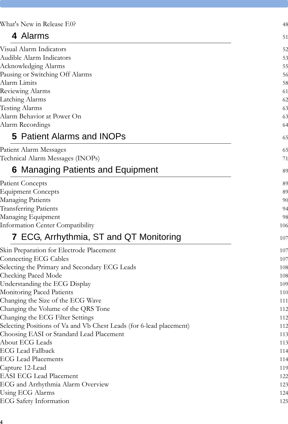 4What&apos;s New in Release F.0? 484Alarms 51Visual Alarm Indicators 52Audible Alarm Indicators 53Acknowledging Alarms 55Pausing or Switching Off Alarms 56Alarm Limits 58Reviewing Alarms 61Latching Alarms 62Testing Alarms 63Alarm Behavior at Power On 63Alarm Recordings 645Patient Alarms and INOPs 65Patient Alarm Messages 65Technical Alarm Messages (INOPs) 716Managing Patients and Equipment 89Patient Concepts 89Equipment Concepts 89Managing Patients 90Transferring Patients 94Managing Equipment 98Information Center Compatibility 1067ECG, Arrhythmia, ST and QT Monitoring 107Skin Preparation for Electrode Placement 107Connecting ECG Cables 107Selecting the Primary and Secondary ECG Leads 108Checking Paced Mode 108Understanding the ECG Display 109Monitoring Paced Patients 110Changing the Size of the ECG Wave 111Changing the Volume of the QRS Tone 112Changing the ECG Filter Settings 112Selecting Positions of Va and Vb Chest Leads (for 6-lead placement) 112Choosing EASI or Standard Lead Placement 113About ECG Leads 113ECG Lead Fallback 114ECG Lead Placements 114Capture 12-Lead 119EASI ECG Lead Placement 122ECG and Arrhythmia Alarm Overview 123Using ECG Alarms 124ECG Safety Information 125