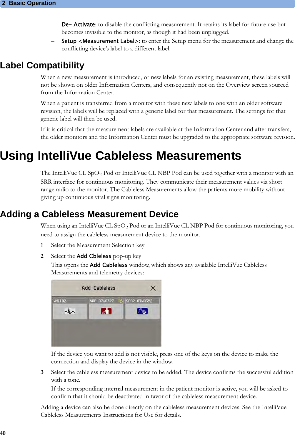 2 Basic Operation40–De- Activate: to disable the conflicting measurement. It retains its label for future use but becomes invisible to the monitor, as though it had been unplugged.–Setup &lt;Measurement Label&gt;: to enter the Setup menu for the measurement and change the conflicting device’s label to a different label.Label CompatibilityWhen a new measurement is introduced, or new labels for an existing measurement, these labels will not be shown on older Information Centers, and consequently not on the Overview screen sourced from the Information Center.When a patient is transferred from a monitor with these new labels to one with an older software revision, the labels will be replaced with a generic label for that measurement. The settings for that generic label will then be used.If it is critical that the measurement labels are available at the Information Center and after transfers, the older monitors and the Information Center must be upgraded to the appropriate software revision.Using IntelliVue Cableless MeasurementsThe IntelliVue CL SpO2 Pod or IntelliVue CL NBP Pod can be used together with a monitor with an SRR interface for continuous monitoring. They communicate their measurement values via short range radio to the monitor. The Cableless Measurements allow the patients more mobility without giving up continuous vital signs monitoring.Adding a Cableless Measurement DeviceWhen using an IntelliVue CL SpO2 Pod or an IntelliVue CL NBP Pod for continuous monitoring, you need to assign the cableless measurement device to the monitor.1Select the Measurement Selection key2Select the Add Cbleless pop-up keyThis opens the Add Cableless window, which shows any available IntelliVue Cableless Measurements and telemetry devices:If the device you want to add is not visible, press one of the keys on the device to make the connection and display the device in the window.3Select the cableless measurement device to be added. The device confirms the successful addition with a tone. If the corresponding internal measurement in the patient monitor is active, you will be asked to confirm that it should be deactivated in favor of the cableless measurement device. Adding a device can also be done directly on the cableless measurement devices. See the IntelliVue Cableless Measurements Instructions for Use for details.