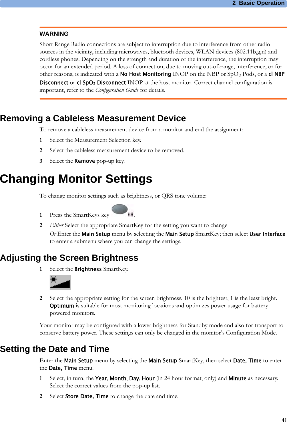 2 Basic Operation41WARNINGShort Range Radio connections are subject to interruption due to interference from other radio sources in the vicinity, including microwaves, bluetooth devices, WLAN devices (802.11b,g,n) and cordless phones. Depending on the strength and duration of the interference, the interruption may occur for an extended period. A loss of connection, due to moving out-of-range, interference, or for other reasons, is indicated with a No Host Monitoring INOP on the NBP or SpO2 Pods, or a cl NBP Disconnect or cl SpO₂ Disconnect INOP at the host monitor. Correct channel configuration is important, refer to the Configuration Guide for details.Removing a Cableless Measurement DeviceTo remove a cableless measurement device from a monitor and end the assignment:1Select the Measurement Selection key.2Select the cableless measurement device to be removed.3Select the Remove pop-up key.Changing Monitor SettingsTo change monitor settings such as brightness, or QRS tone volume:1Press the SmartKeys key  .2Either Select the appropriate SmartKey for the setting you want to changeOr Enter the Main Setup menu by selecting the Main Setup SmartKey; then select User Interface to enter a submenu where you can change the settings.Adjusting the Screen Brightness1Select the Brightness SmartKey.2Select the appropriate setting for the screen brightness. 10 is the brightest, 1 is the least bright. Optimum is suitable for most monitoring locations and optimizes power usage for battery powered monitors.Your monitor may be configured with a lower brightness for Standby mode and also for transport to conserve battery power. These settings can only be changed in the monitor’s Configuration Mode.Setting the Date and TimeEnter the Main Setup menu by selecting the Main Setup SmartKey, then select Date, Time to enter the Date, Time menu.1Select, in turn, the Year, Month, Day, Hour (in 24 hour format, only) and Minute as necessary. Select the correct values from the pop-up list.2Select Store Date, Time to change the date and time.