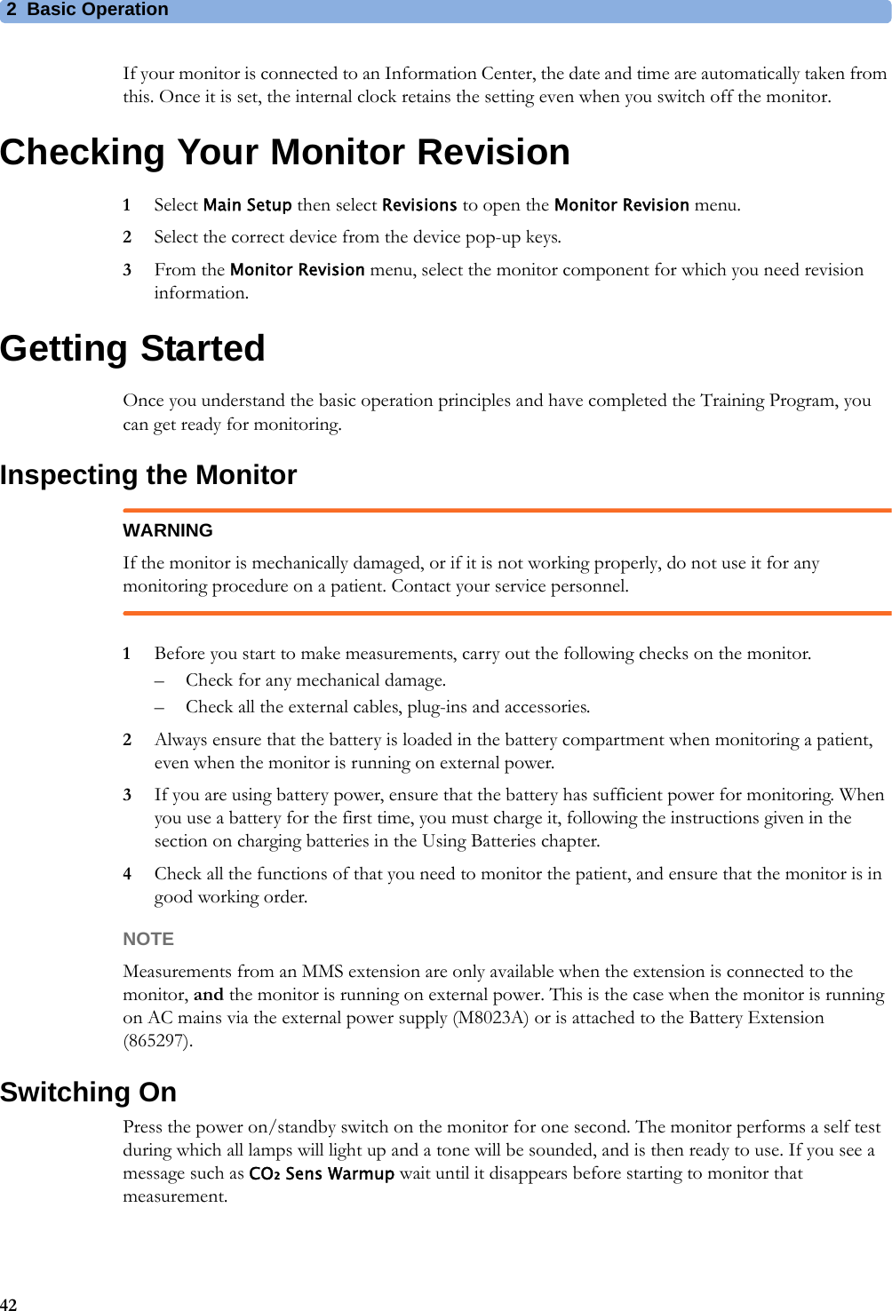 2 Basic Operation42If your monitor is connected to an Information Center, the date and time are automatically taken from this. Once it is set, the internal clock retains the setting even when you switch off the monitor.Checking Your Monitor Revision1Select Main Setup then select Revisions to open the Monitor Revision menu.2Select the correct device from the device pop-up keys.3From the Monitor Revision menu, select the monitor component for which you need revision information.Getting StartedOnce you understand the basic operation principles and have completed the Training Program, you can get ready for monitoring.Inspecting the MonitorWARNINGIf the monitor is mechanically damaged, or if it is not working properly, do not use it for any monitoring procedure on a patient. Contact your service personnel. 1Before you start to make measurements, carry out the following checks on the monitor. – Check for any mechanical damage.– Check all the external cables, plug-ins and accessories.2Always ensure that the battery is loaded in the battery compartment when monitoring a patient, even when the monitor is running on external power.3If you are using battery power, ensure that the battery has sufficient power for monitoring. When you use a battery for the first time, you must charge it, following the instructions given in the section on charging batteries in the Using Batteries chapter.4Check all the functions of that you need to monitor the patient, and ensure that the monitor is in good working order.NOTEMeasurements from an MMS extension are only available when the extension is connected to the monitor, and the monitor is running on external power. This is the case when the monitor is running on AC mains via the external power supply (M8023A) or is attached to the Battery Extension (865297).Switching OnPress the power on/standby switch on the monitor for one second. The monitor performs a self test during which all lamps will light up and a tone will be sounded, and is then ready to use. If you see a message such as CO₂ Sens Warmup wait until it disappears before starting to monitor that measurement.