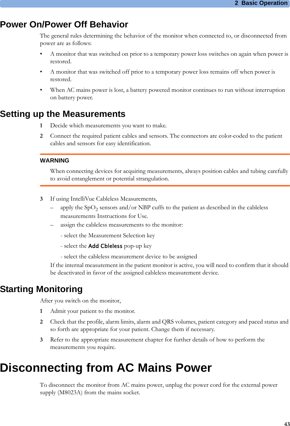 2 Basic Operation43Power On/Power Off BehaviorThe general rules determining the behavior of the monitor when connected to, or disconnected from power are as follows:• A monitor that was switched on prior to a temporary power loss switches on again when power is restored.• A monitor that was switched off prior to a temporary power loss remains off when power is restored.• When AC mains power is lost, a battery powered monitor continues to run without interruption on battery power.Setting up the Measurements1Decide which measurements you want to make.2Connect the required patient cables and sensors. The connectors are color-coded to the patient cables and sensors for easy identification.WARNINGWhen connecting devices for acquiring measurements, always position cables and tubing carefully to avoid entanglement or potential strangulation.3If using IntelliVue Cableless Measurements, –apply the SpO2 sensors and/or NBP cuffs to the patient as described in the cableless measurements Instructions for Use.– assign the cableless measurements to the monitor:- select the Measurement Selection key- select the Add Cbleless pop-up key- select the cableless measurement device to be assignedIf the internal measurement in the patient monitor is active, you will need to confirm that it should be deactivated in favor of the assigned cableless measurement device.Starting MonitoringAfter you switch on the monitor,1Admit your patient to the monitor.2Check that the profile, alarm limits, alarm and QRS volumes, patient category and paced status and so forth are appropriate for your patient. Change them if necessary.3Refer to the appropriate measurement chapter for further details of how to perform the measurements you require.Disconnecting from AC Mains PowerTo disconnect the monitor from AC mains power, unplug the power cord for the external power supply (M8023A) from the mains socket.