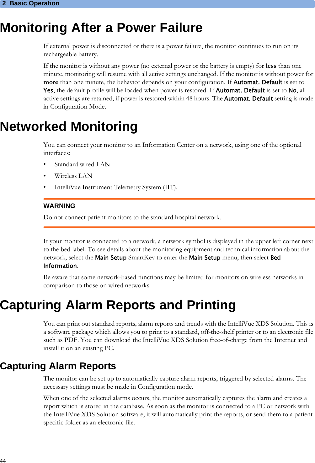 2 Basic Operation44Monitoring After a Power FailureIf external power is disconnected or there is a power failure, the monitor continues to run on its rechargeable battery.If the monitor is without any power (no external power or the battery is empty) for less than one minute, monitoring will resume with all active settings unchanged. If the monitor is without power for more than one minute, the behavior depends on your configuration. If Automat. Default is set to Yes, the default profile will be loaded when power is restored. If Automat. Default is set to No, all active settings are retained, if power is restored within 48 hours. The Automat. Default setting is made in Configuration Mode.Networked MonitoringYou can connect your monitor to an Information Center on a network, using one of the optional interfaces:• Standard wired LAN• Wireless LAN• IntelliVue Instrument Telemetry System (IIT).WARNINGDo not connect patient monitors to the standard hospital network.If your monitor is connected to a network, a network symbol is displayed in the upper left corner next to the bed label. To see details about the monitoring equipment and technical information about the network, select the Main Setup SmartKey to enter the Main Setup menu, then select Bed Information.Be aware that some network-based functions may be limited for monitors on wireless networks in comparison to those on wired networks.Capturing Alarm Reports and PrintingYou can print out standard reports, alarm reports and trends with the IntelliVue XDS Solution. This is a software package which allows you to print to a standard, off-the-shelf printer or to an electronic file such as PDF. You can download the IntelliVue XDS Solution free-of-charge from the Internet and install it on an existing PC.Capturing Alarm ReportsThe monitor can be set up to automatically capture alarm reports, triggered by selected alarms. The necessary settings must be made in Configuration mode.When one of the selected alarms occurs, the monitor automatically captures the alarm and creates a report which is stored in the database. As soon as the monitor is connected to a PC or network with the IntelliVue XDS Solution software, it will automatically print the reports, or send them to a patient-specific folder as an electronic file.