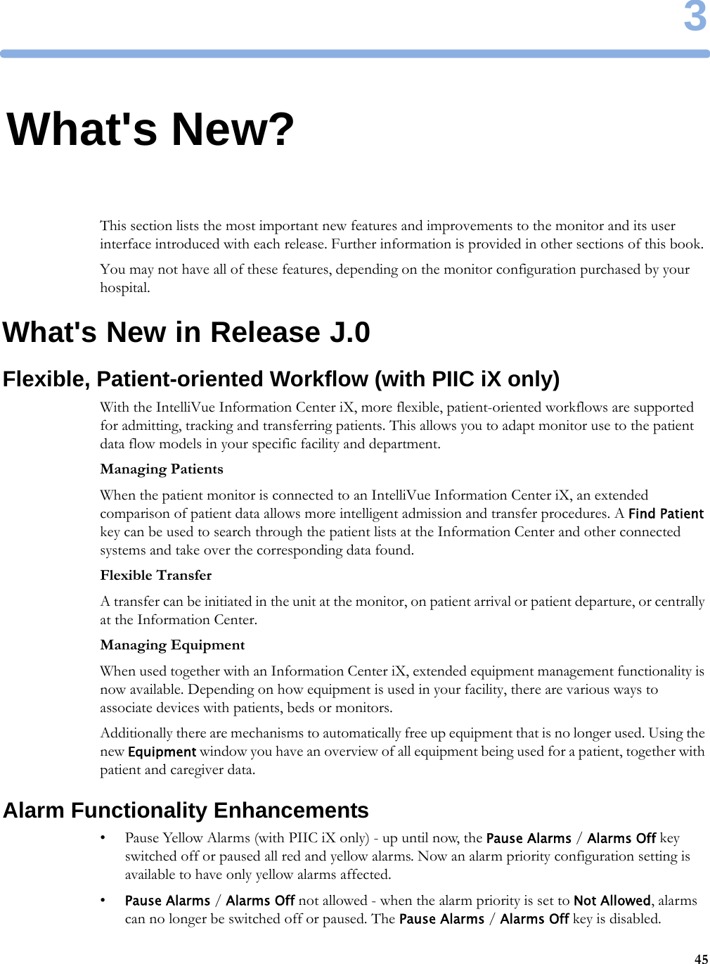 3453What&apos;s New?This section lists the most important new features and improvements to the monitor and its user interface introduced with each release. Further information is provided in other sections of this book.You may not have all of these features, depending on the monitor configuration purchased by your hospital.What&apos;s New in Release J.0Flexible, Patient-oriented Workflow (with PIIC iX only)With the IntelliVue Information Center iX, more flexible, patient-oriented workflows are supported for admitting, tracking and transferring patients. This allows you to adapt monitor use to the patient data flow models in your specific facility and department.Managing PatientsWhen the patient monitor is connected to an IntelliVue Information Center iX, an extended comparison of patient data allows more intelligent admission and transfer procedures. A Find Patient key can be used to search through the patient lists at the Information Center and other connected systems and take over the corresponding data found.Flexible TransferA transfer can be initiated in the unit at the monitor, on patient arrival or patient departure, or centrally at the Information Center.Managing EquipmentWhen used together with an Information Center iX, extended equipment management functionality is now available. Depending on how equipment is used in your facility, there are various ways to associate devices with patients, beds or monitors.Additionally there are mechanisms to automatically free up equipment that is no longer used. Using the new Equipment window you have an overview of all equipment being used for a patient, together with patient and caregiver data.Alarm Functionality Enhancements• Pause Yellow Alarms (with PIIC iX only) - up until now, the Pause Alarms / Alarms Off key switched off or paused all red and yellow alarms. Now an alarm priority configuration setting is available to have only yellow alarms affected.•Pause Alarms / Alarms Off not allowed - when the alarm priority is set to Not Allowed, alarms can no longer be switched off or paused. The Pause Alarms / Alarms Off key is disabled.