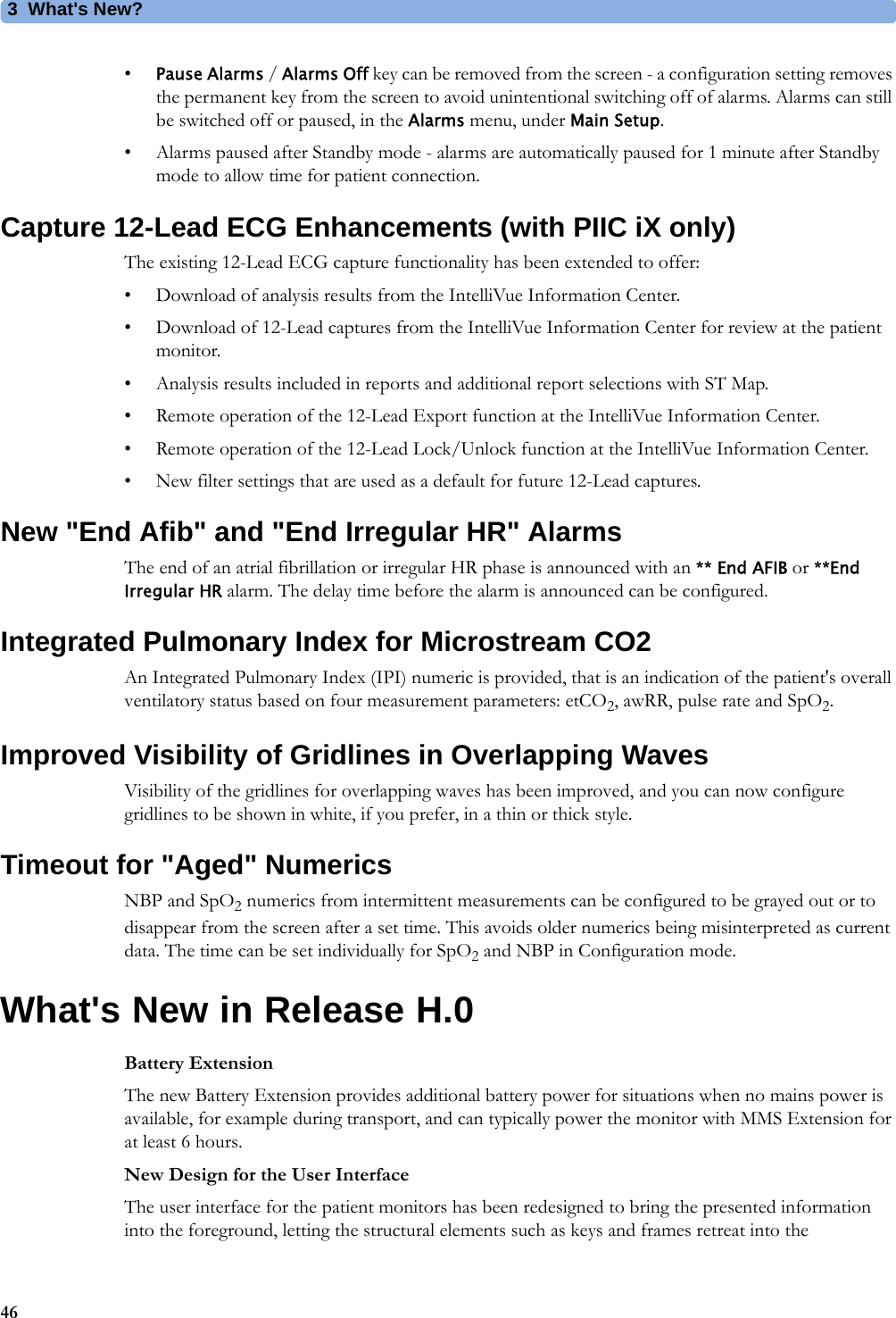 3What&apos;s New?46•Pause Alarms / Alarms Off key can be removed from the screen - a configuration setting removes the permanent key from the screen to avoid unintentional switching off of alarms. Alarms can still be switched off or paused, in the Alarms menu, under Main Setup.• Alarms paused after Standby mode - alarms are automatically paused for 1 minute after Standby mode to allow time for patient connection.Capture 12-Lead ECG Enhancements (with PIIC iX only)The existing 12-Lead ECG capture functionality has been extended to offer:• Download of analysis results from the IntelliVue Information Center.• Download of 12-Lead captures from the IntelliVue Information Center for review at the patient monitor.• Analysis results included in reports and additional report selections with ST Map.• Remote operation of the 12-Lead Export function at the IntelliVue Information Center.• Remote operation of the 12-Lead Lock/Unlock function at the IntelliVue Information Center.• New filter settings that are used as a default for future 12-Lead captures.New &quot;End Afib&quot; and &quot;End Irregular HR&quot; AlarmsThe end of an atrial fibrillation or irregular HR phase is announced with an ** End AFIB or **End Irregular HR alarm. The delay time before the alarm is announced can be configured.Integrated Pulmonary Index for Microstream CO2An Integrated Pulmonary Index (IPI) numeric is provided, that is an indication of the patient&apos;s overall ventilatory status based on four measurement parameters: etCO2, awRR, pulse rate and SpO2.Improved Visibility of Gridlines in Overlapping WavesVisibility of the gridlines for overlapping waves has been improved, and you can now configure gridlines to be shown in white, if you prefer, in a thin or thick style.Timeout for &quot;Aged&quot; NumericsNBP and SpO2 numerics from intermittent measurements can be configured to be grayed out or to disappear from the screen after a set time. This avoids older numerics being misinterpreted as current data. The time can be set individually for SpO2 and NBP in Configuration mode.What&apos;s New in Release H.0Battery ExtensionThe new Battery Extension provides additional battery power for situations when no mains power is available, for example during transport, and can typically power the monitor with MMS Extension for at least 6 hours.New Design for the User InterfaceThe user interface for the patient monitors has been redesigned to bring the presented information into the foreground, letting the structural elements such as keys and frames retreat into the 