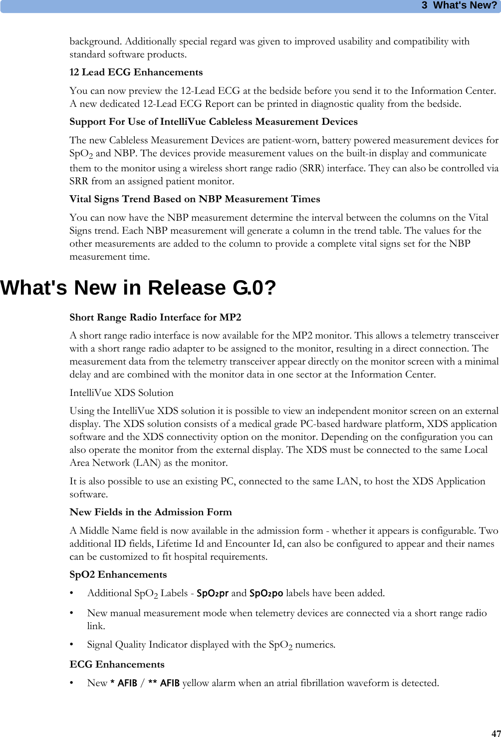 3What&apos;s New?47background. Additionally special regard was given to improved usability and compatibility with standard software products. 12 Lead ECG EnhancementsYou can now preview the 12-Lead ECG at the bedside before you send it to the Information Center. A new dedicated 12-Lead ECG Report can be printed in diagnostic quality from the bedside.Support For Use of IntelliVue Cableless Measurement DevicesThe new Cableless Measurement Devices are patient-worn, battery powered measurement devices for SpO2 and NBP. The devices provide measurement values on the built-in display and communicate them to the monitor using a wireless short range radio (SRR) interface. They can also be controlled via SRR from an assigned patient monitor.Vital Signs Trend Based on NBP Measurement TimesYou can now have the NBP measurement determine the interval between the columns on the Vital Signs trend. Each NBP measurement will generate a column in the trend table. The values for the other measurements are added to the column to provide a complete vital signs set for the NBP measurement time.What&apos;s New in Release G.0?Short Range Radio Interface for MP2A short range radio interface is now available for the MP2 monitor. This allows a telemetry transceiver with a short range radio adapter to be assigned to the monitor, resulting in a direct connection. The measurement data from the telemetry transceiver appear directly on the monitor screen with a minimal delay and are combined with the monitor data in one sector at the Information Center.IntelliVue XDS SolutionUsing the IntelliVue XDS solution it is possible to view an independent monitor screen on an external display. The XDS solution consists of a medical grade PC-based hardware platform, XDS application software and the XDS connectivity option on the monitor. Depending on the configuration you can also operate the monitor from the external display. The XDS must be connected to the same Local Area Network (LAN) as the monitor.It is also possible to use an existing PC, connected to the same LAN, to host the XDS Application software.New Fields in the Admission FormA Middle Name field is now available in the admission form - whether it appears is configurable. Two additional ID fields, Lifetime Id and Encounter Id, can also be configured to appear and their names can be customized to fit hospital requirements.SpO2 Enhancements• Additional SpO2 Labels - SpO₂pr and SpO₂po labels have been added.• New manual measurement mode when telemetry devices are connected via a short range radio link.• Signal Quality Indicator displayed with the SpO2 numerics.ECG Enhancements•New * AFIB / ** AFIB yellow alarm when an atrial fibrillation waveform is detected.