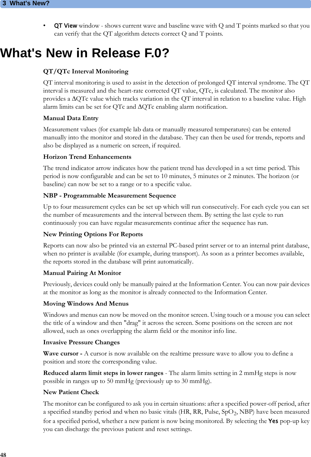 3What&apos;s New?48•QT View window - shows current wave and baseline wave with Q and T points marked so that you can verify that the QT algorithm detects correct Q and T points.What&apos;s New in Release F.0?QT/QTc Interval MonitoringQT interval monitoring is used to assist in the detection of prolonged QT interval syndrome. The QT interval is measured and the heart-rate corrected QT value, QTc, is calculated. The monitor also provides a QTc value which tracks variation in the QT interval in relation to a baseline value. High alarm limits can be set for QTc and QTc enabling alarm notification.Manual Data EntryMeasurement values (for example lab data or manually measured temperatures) can be entered manually into the monitor and stored in the database. They can then be used for trends, reports and also be displayed as a numeric on screen, if required.Horizon Trend EnhancementsThe trend indicator arrow indicates how the patient trend has developed in a set time period. This period is now configurable and can be set to 10 minutes, 5 minutes or 2 minutes. The horizon (or baseline) can now be set to a range or to a specific value.NBP - Programmable Measurement SequenceUp to four measurement cycles can be set up which will run consecutively. For each cycle you can set the number of measurements and the interval between them. By setting the last cycle to run continuously you can have regular measurements continue after the sequence has run.New Printing Options For ReportsReports can now also be printed via an external PC-based print server or to an internal print database, when no printer is available (for example, during transport). As soon as a printer becomes available, the reports stored in the database will print automatically.Manual Pairing At MonitorPreviously, devices could only be manually paired at the Information Center. You can now pair devices at the monitor as long as the monitor is already connected to the Information Center.Moving Windows And MenusWindows and menus can now be moved on the monitor screen. Using touch or a mouse you can select the title of a window and then &quot;drag&quot; it across the screen. Some positions on the screen are not allowed, such as ones overlapping the alarm field or the monitor info line.Invasive Pressure ChangesWave cursor - A cursor is now available on the realtime pressure wave to allow you to define a position and store the corresponding value.Reduced alarm limit steps in lower ranges - The alarm limits setting in 2 mmHg steps is now possible in ranges up to 50 mmHg (previously up to 30 mmHg).New Patient CheckThe monitor can be configured to ask you in certain situations: after a specified power-off period, after a specified standby period and when no basic vitals (HR, RR, Pulse, SpO2, NBP) have been measured for a specified period, whether a new patient is now being monitored. By selecting the Yes pop-up key you can discharge the previous patient and reset settings.