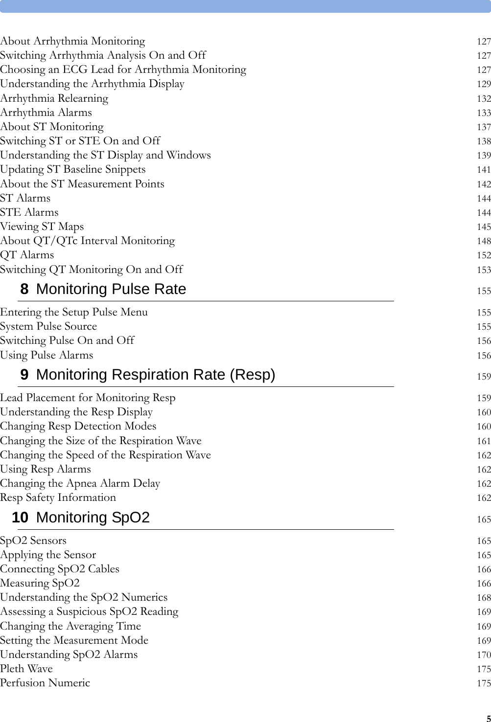 5About Arrhythmia Monitoring 127Switching Arrhythmia Analysis On and Off 127Choosing an ECG Lead for Arrhythmia Monitoring 127Understanding the Arrhythmia Display 129Arrhythmia Relearning 132Arrhythmia Alarms 133About ST Monitoring 137Switching ST or STE On and Off 138Understanding the ST Display and Windows 139Updating ST Baseline Snippets 141About the ST Measurement Points 142ST Alarms 144STE Alarms 144Viewing ST Maps 145About QT/QTc Interval Monitoring 148QT Alarms 152Switching QT Monitoring On and Off 1538Monitoring Pulse Rate 155Entering the Setup Pulse Menu 155System Pulse Source 155Switching Pulse On and Off 156Using Pulse Alarms 1569Monitoring Respiration Rate (Resp) 159Lead Placement for Monitoring Resp 159Understanding the Resp Display 160Changing Resp Detection Modes 160Changing the Size of the Respiration Wave 161Changing the Speed of the Respiration Wave 162Using Resp Alarms 162Changing the Apnea Alarm Delay 162Resp Safety Information 16210 Monitoring SpO2 165SpO2 Sensors 165Applying the Sensor 165Connecting SpO2 Cables 166Measuring SpO2 166Understanding the SpO2 Numerics 168Assessing a Suspicious SpO2 Reading 169Changing the Averaging Time 169Setting the Measurement Mode 169Understanding SpO2 Alarms 170Pleth Wave 175Perfusion Numeric 175