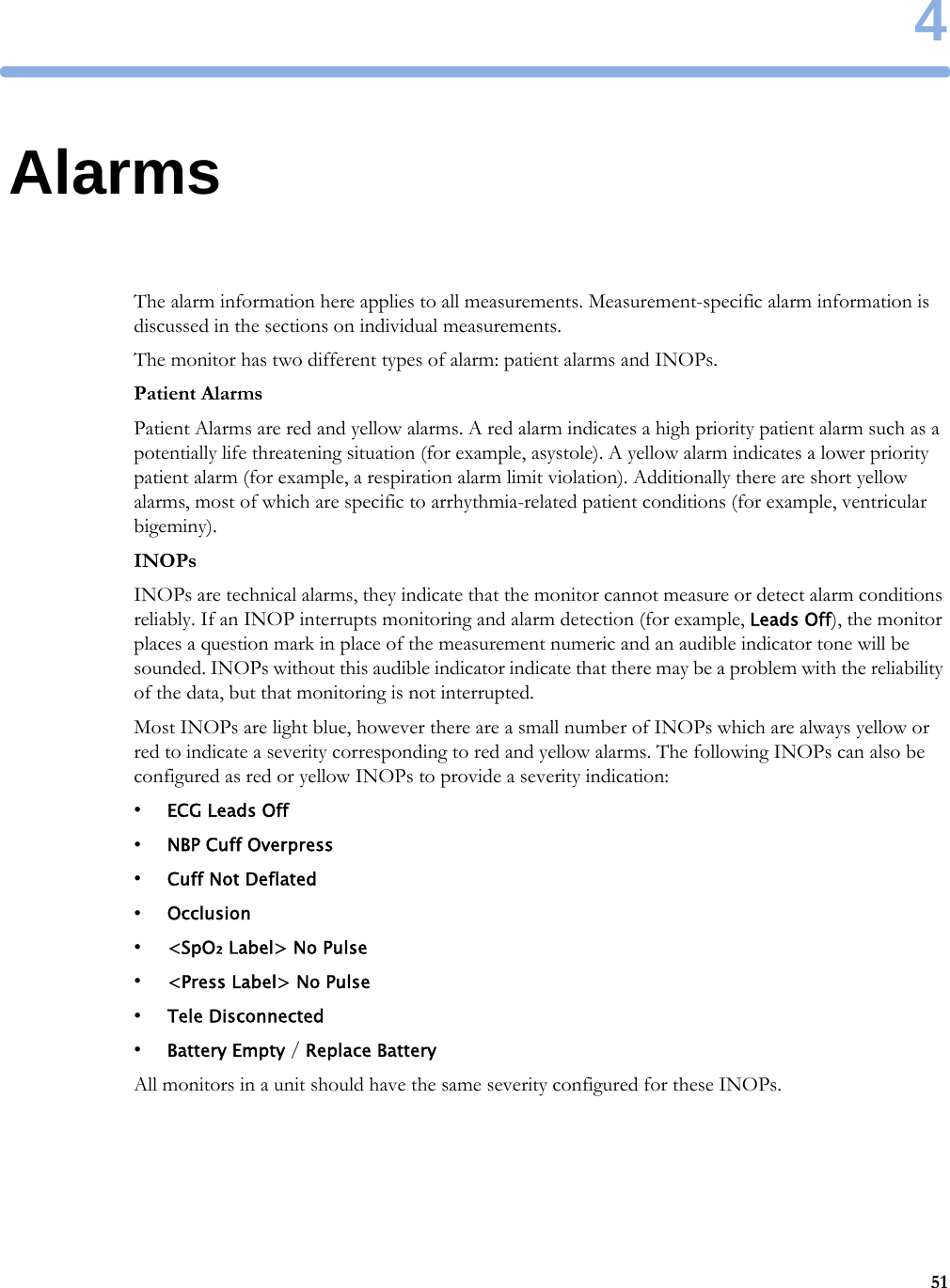 4514AlarmsThe alarm information here applies to all measurements. Measurement-specific alarm information is discussed in the sections on individual measurements.The monitor has two different types of alarm: patient alarms and INOPs.Patient AlarmsPatient Alarms are red and yellow alarms. A red alarm indicates a high priority patient alarm such as a potentially life threatening situation (for example, asystole). A yellow alarm indicates a lower priority patient alarm (for example, a respiration alarm limit violation). Additionally there are short yellow alarms, most of which are specific to arrhythmia-related patient conditions (for example, ventricular bigeminy).INOPsINOPs are technical alarms, they indicate that the monitor cannot measure or detect alarm conditions reliably. If an INOP interrupts monitoring and alarm detection (for example, Leads Off), the monitor places a question mark in place of the measurement numeric and an audible indicator tone will be sounded. INOPs without this audible indicator indicate that there may be a problem with the reliability of the data, but that monitoring is not interrupted.Most INOPs are light blue, however there are a small number of INOPs which are always yellow or red to indicate a severity corresponding to red and yellow alarms. The following INOPs can also be configured as red or yellow INOPs to provide a severity indication:•ECG Leads Off•NBP Cuff Overpress•Cuff Not Deflated•Occlusion•&lt;SpO₂ Label&gt; No Pulse•&lt;Press Label&gt; No Pulse•Tele Disconnected•Battery Empty / Replace BatteryAll monitors in a unit should have the same severity configured for these INOPs.