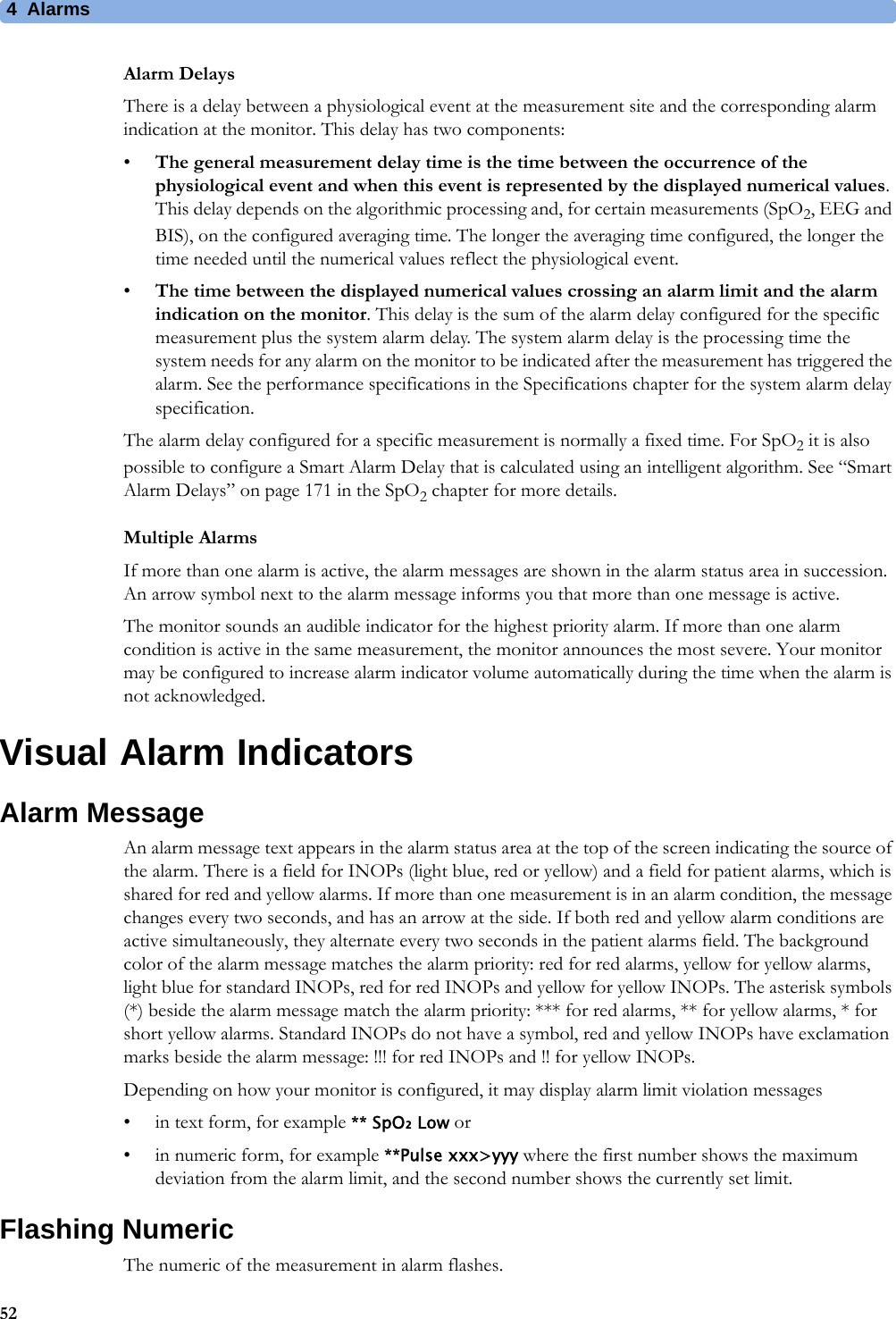 4 Alarms52Alarm DelaysThere is a delay between a physiological event at the measurement site and the corresponding alarm indication at the monitor. This delay has two components:•The general measurement delay time is the time between the occurrence of the physiological event and when this event is represented by the displayed numerical values. This delay depends on the algorithmic processing and, for certain measurements (SpO2, EEG and BIS), on the configured averaging time. The longer the averaging time configured, the longer the time needed until the numerical values reflect the physiological event.•The time between the displayed numerical values crossing an alarm limit and the alarm indication on the monitor. This delay is the sum of the alarm delay configured for the specific measurement plus the system alarm delay. The system alarm delay is the processing time the system needs for any alarm on the monitor to be indicated after the measurement has triggered the alarm. See the performance specifications in the Specifications chapter for the system alarm delay specification.The alarm delay configured for a specific measurement is normally a fixed time. For SpO2 it is also possible to configure a Smart Alarm Delay that is calculated using an intelligent algorithm. See “Smart Alarm Delays” on page 171 in the SpO2 chapter for more details.Multiple AlarmsIf more than one alarm is active, the alarm messages are shown in the alarm status area in succession. An arrow symbol next to the alarm message informs you that more than one message is active. The monitor sounds an audible indicator for the highest priority alarm. If more than one alarm condition is active in the same measurement, the monitor announces the most severe. Your monitor may be configured to increase alarm indicator volume automatically during the time when the alarm is not acknowledged.Visual Alarm IndicatorsAlarm MessageAn alarm message text appears in the alarm status area at the top of the screen indicating the source of the alarm. There is a field for INOPs (light blue, red or yellow) and a field for patient alarms, which is shared for red and yellow alarms. If more than one measurement is in an alarm condition, the message changes every two seconds, and has an arrow at the side. If both red and yellow alarm conditions are active simultaneously, they alternate every two seconds in the patient alarms field. The background color of the alarm message matches the alarm priority: red for red alarms, yellow for yellow alarms, light blue for standard INOPs, red for red INOPs and yellow for yellow INOPs. The asterisk symbols (*) beside the alarm message match the alarm priority: *** for red alarms, ** for yellow alarms, * for short yellow alarms. Standard INOPs do not have a symbol, red and yellow INOPs have exclamation marks beside the alarm message: !!! for red INOPs and !! for yellow INOPs.Depending on how your monitor is configured, it may display alarm limit violation messages• in text form, for example ** SpO₂ Low or• in numeric form, for example **Pulse xxx&gt;yyy where the first number shows the maximum deviation from the alarm limit, and the second number shows the currently set limit.Flashing NumericThe numeric of the measurement in alarm flashes.