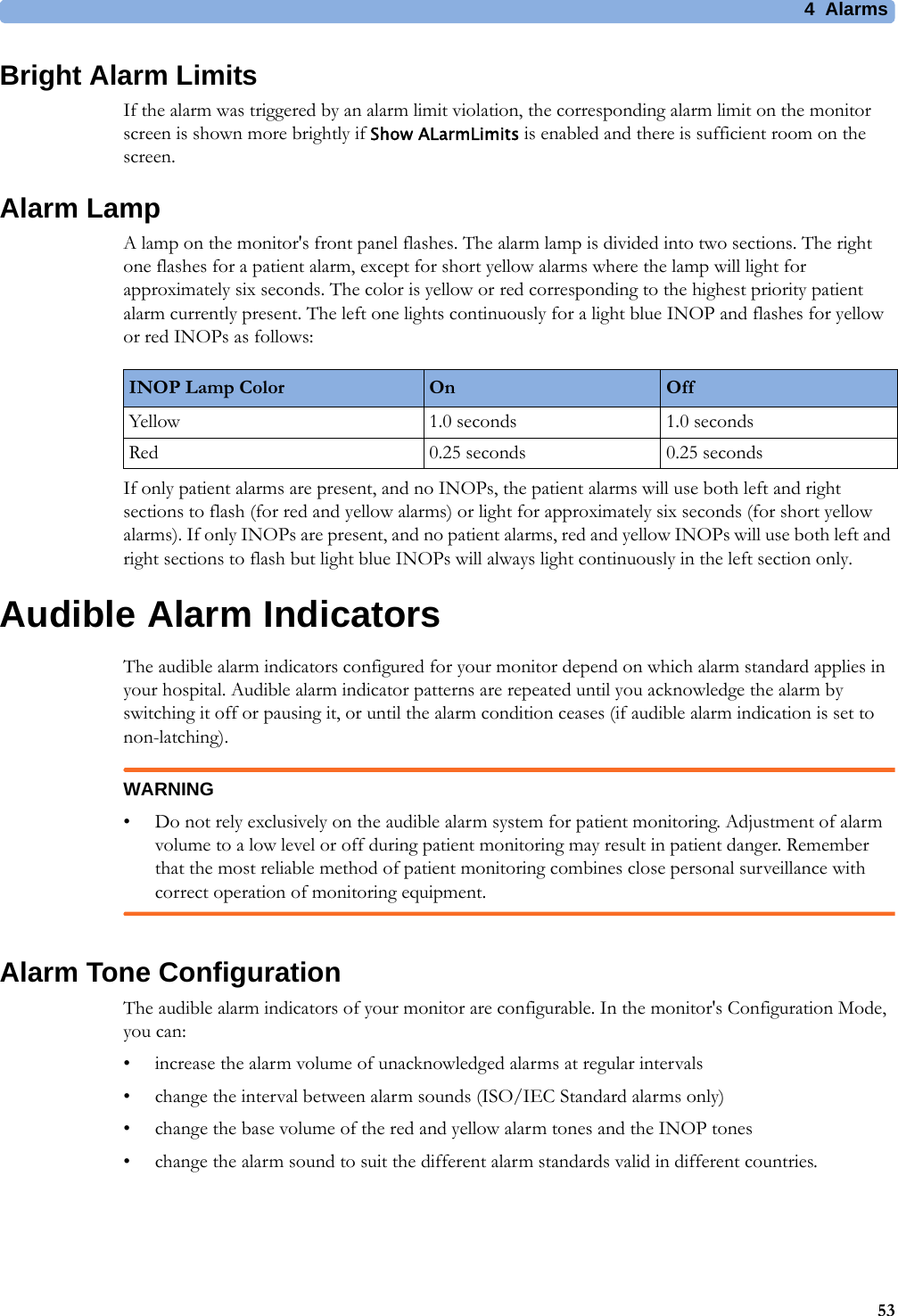 4 Alarms53Bright Alarm LimitsIf the alarm was triggered by an alarm limit violation, the corresponding alarm limit on the monitor screen is shown more brightly if Show ALarmLimits is enabled and there is sufficient room on the screen.Alarm LampA lamp on the monitor&apos;s front panel flashes. The alarm lamp is divided into two sections. The right one flashes for a patient alarm, except for short yellow alarms where the lamp will light for approximately six seconds. The color is yellow or red corresponding to the highest priority patient alarm currently present. The left one lights continuously for a light blue INOP and flashes for yellow or red INOPs as follows:If only patient alarms are present, and no INOPs, the patient alarms will use both left and right sections to flash (for red and yellow alarms) or light for approximately six seconds (for short yellow alarms). If only INOPs are present, and no patient alarms, red and yellow INOPs will use both left and right sections to flash but light blue INOPs will always light continuously in the left section only.Audible Alarm IndicatorsThe audible alarm indicators configured for your monitor depend on which alarm standard applies in your hospital. Audible alarm indicator patterns are repeated until you acknowledge the alarm by switching it off or pausing it, or until the alarm condition ceases (if audible alarm indication is set to non-latching).WARNING• Do not rely exclusively on the audible alarm system for patient monitoring. Adjustment of alarm volume to a low level or off during patient monitoring may result in patient danger. Remember that the most reliable method of patient monitoring combines close personal surveillance with correct operation of monitoring equipment.Alarm Tone ConfigurationThe audible alarm indicators of your monitor are configurable. In the monitor&apos;s Configuration Mode, you can:• increase the alarm volume of unacknowledged alarms at regular intervals• change the interval between alarm sounds (ISO/IEC Standard alarms only)• change the base volume of the red and yellow alarm tones and the INOP tones• change the alarm sound to suit the different alarm standards valid in different countries.INOP Lamp Color On OffYellow 1.0 seconds 1.0 secondsRed 0.25 seconds 0.25 seconds