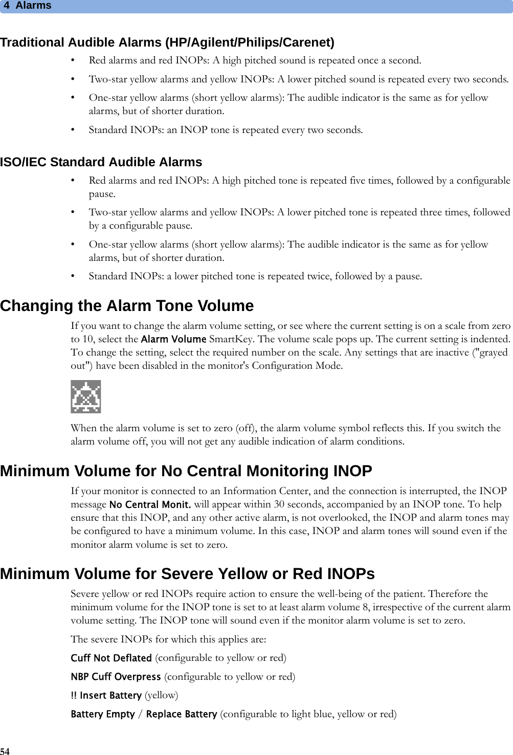 4 Alarms54Traditional Audible Alarms (HP/Agilent/Philips/Carenet)• Red alarms and red INOPs: A high pitched sound is repeated once a second. • Two-star yellow alarms and yellow INOPs: A lower pitched sound is repeated every two seconds.• One-star yellow alarms (short yellow alarms): The audible indicator is the same as for yellow alarms, but of shorter duration.• Standard INOPs: an INOP tone is repeated every two seconds.ISO/IEC Standard Audible Alarms• Red alarms and red INOPs: A high pitched tone is repeated five times, followed by a configurable pause.• Two-star yellow alarms and yellow INOPs: A lower pitched tone is repeated three times, followed by a configurable pause.• One-star yellow alarms (short yellow alarms): The audible indicator is the same as for yellow alarms, but of shorter duration.• Standard INOPs: a lower pitched tone is repeated twice, followed by a pause.Changing the Alarm Tone VolumeIf you want to change the alarm volume setting, or see where the current setting is on a scale from zero to 10, select the Alarm Volume SmartKey. The volume scale pops up. The current setting is indented. To change the setting, select the required number on the scale. Any settings that are inactive (&quot;grayed out&quot;) have been disabled in the monitor&apos;s Configuration Mode.When the alarm volume is set to zero (off), the alarm volume symbol reflects this. If you switch the alarm volume off, you will not get any audible indication of alarm conditions.Minimum Volume for No Central Monitoring INOPIf your monitor is connected to an Information Center, and the connection is interrupted, the INOP message No Central Monit. will appear within 30 seconds, accompanied by an INOP tone. To help ensure that this INOP, and any other active alarm, is not overlooked, the INOP and alarm tones may be configured to have a minimum volume. In this case, INOP and alarm tones will sound even if the monitor alarm volume is set to zero.Minimum Volume for Severe Yellow or Red INOPsSevere yellow or red INOPs require action to ensure the well-being of the patient. Therefore the minimum volume for the INOP tone is set to at least alarm volume 8, irrespective of the current alarm volume setting. The INOP tone will sound even if the monitor alarm volume is set to zero.The severe INOPs for which this applies are:Cuff Not Deflated (configurable to yellow or red)NBP Cuff Overpress (configurable to yellow or red)!! Insert Battery (yellow)Battery Empty / Replace Battery (configurable to light blue, yellow or red)